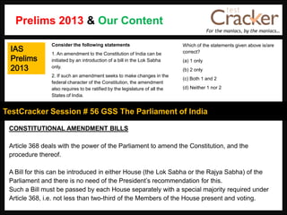For the maniacs, by the maniacs…
TestCracker Session # 56 GSS The Parliament of India
IAS
Prelims
2013
CONSTITUTIONAL AMENDMENT BILLS
Article 368 deals with the power of the Parliament to amend the Constitution, and the
procedure thereof.
A Bill for this can be introduced in either House (the Lok Sabha or the Rajya Sabha) of the
Parliament and there is no need of the President‟s recommendation for this.
Such a Bill must be passed by each House separately with a special majority required under
Article 368, i.e. not less than two-third of the Members of the House present and voting.
Consider the following statements
1. An amendment to the Constitution of India can be
initiated by an introduction of a bill in the Lok Sabha
only.
2. If such an amendment seeks to make changes in the
federal character of the Constitution, the amendment
also requires to be ratified by the legislature of all the
States of India.
Which of the statements given above is/are
correct?
(a) 1 only
(b) 2 only
(c) Both 1 and 2
(d) Neither 1 nor 2
Prelims 2013 & Our Content
 