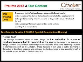 For the maniacs, by the maniacs…
TestCracker Session # 96 GSS Special Compilation (History)
IAS
Prelims
2013
Tebhaga Revolt
The Tebhaga movement arose in North Bengal for the reduction in share of
produce from one-half to one-third as the rent by Bargadars to the Jotedars. In
Bengal, between the Zamindar and direct peasant producers, there came into being a number
of intermediaries such as the Jotedars. These Jotedars in turn used to sublet their land to
Bargadars or the share croppers who cultivated the land and used to pay a part (one-half) of
the produce known as „adhi‟ or „bhag‟ to Jotedars.
The demand for the Tebhaga Peasant Movement in Bengal was for
(a) the reduction of the share of the landlords from one-half of the crop to one-third
(b) the grant of ownership of land to peasants as they were the actual cultivators of
the land
(c) the uprooting of Zamindari system and the end of serfdom
(d) writing off all peasant debts
Prelims 2013 & Our Content
 