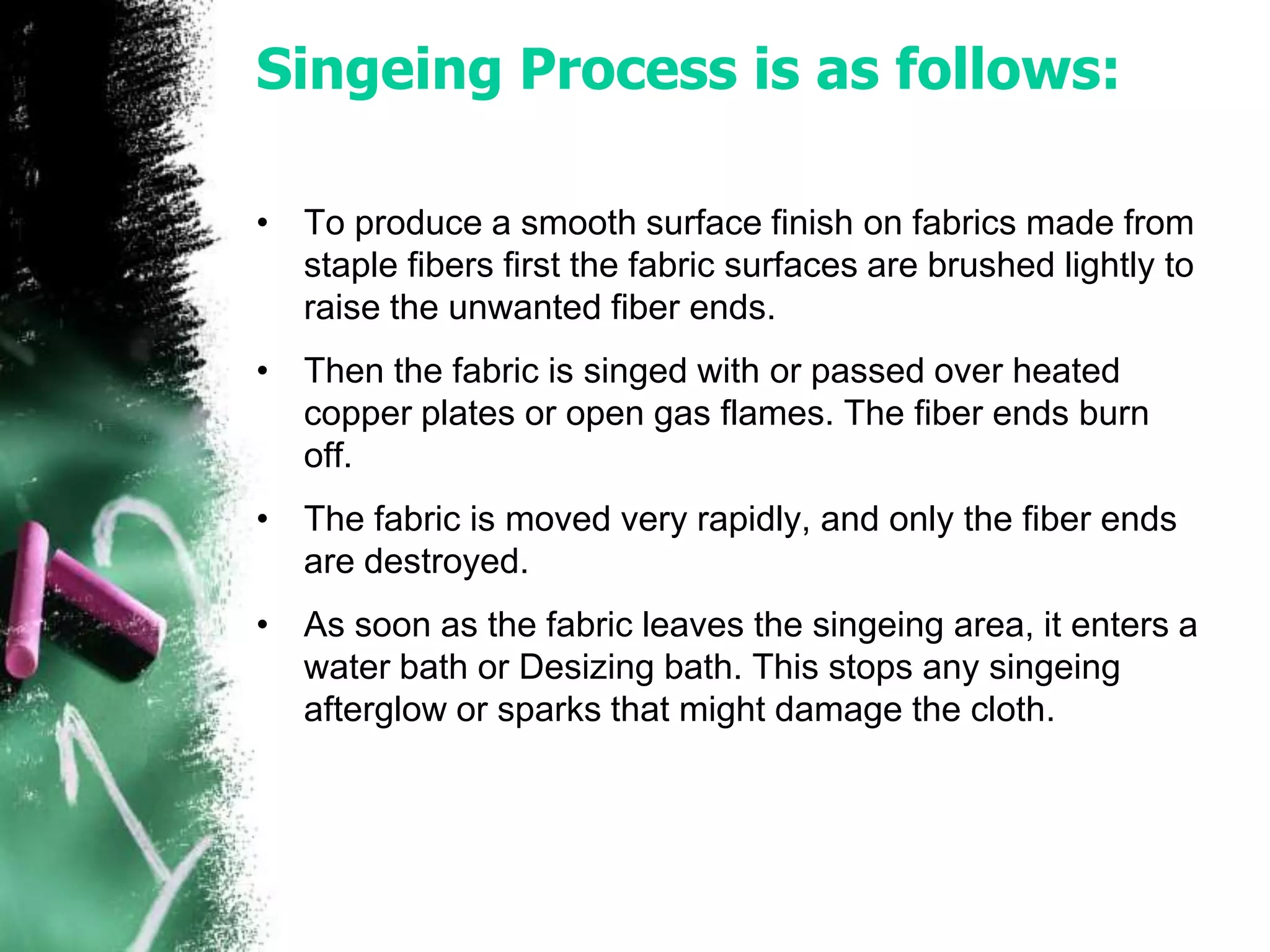 Singeing Process is as follows:
• To produce a smooth surface finish on fabrics made from
staple fibers first the fabric surfaces are brushed lightly to
raise the unwanted fiber ends.
• Then the fabric is singed with or passed over heated
copper plates or open gas flames. The fiber ends burn
off.
• The fabric is moved very rapidly, and only the fiber ends
are destroyed.
• As soon as the fabric leaves the singeing area, it enters a
water bath or Desizing bath. This stops any singeing
afterglow or sparks that might damage the cloth.
 