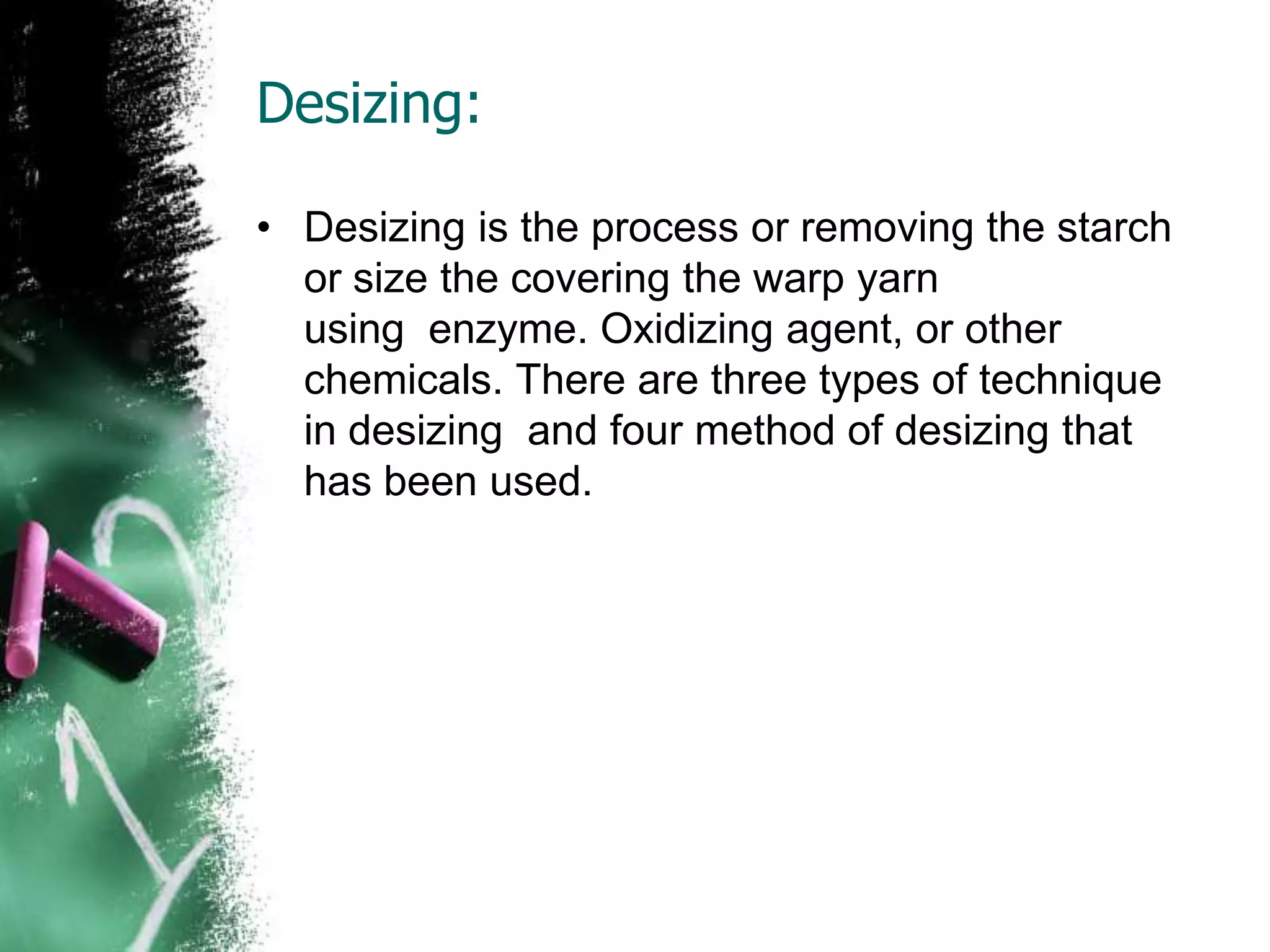 Desizing:
• Desizing is the process or removing the starch
or size the covering the warp yarn
using enzyme. Oxidizing agent, or other
chemicals. There are three types of technique
in desizing and four method of desizing that
has been used.
 
