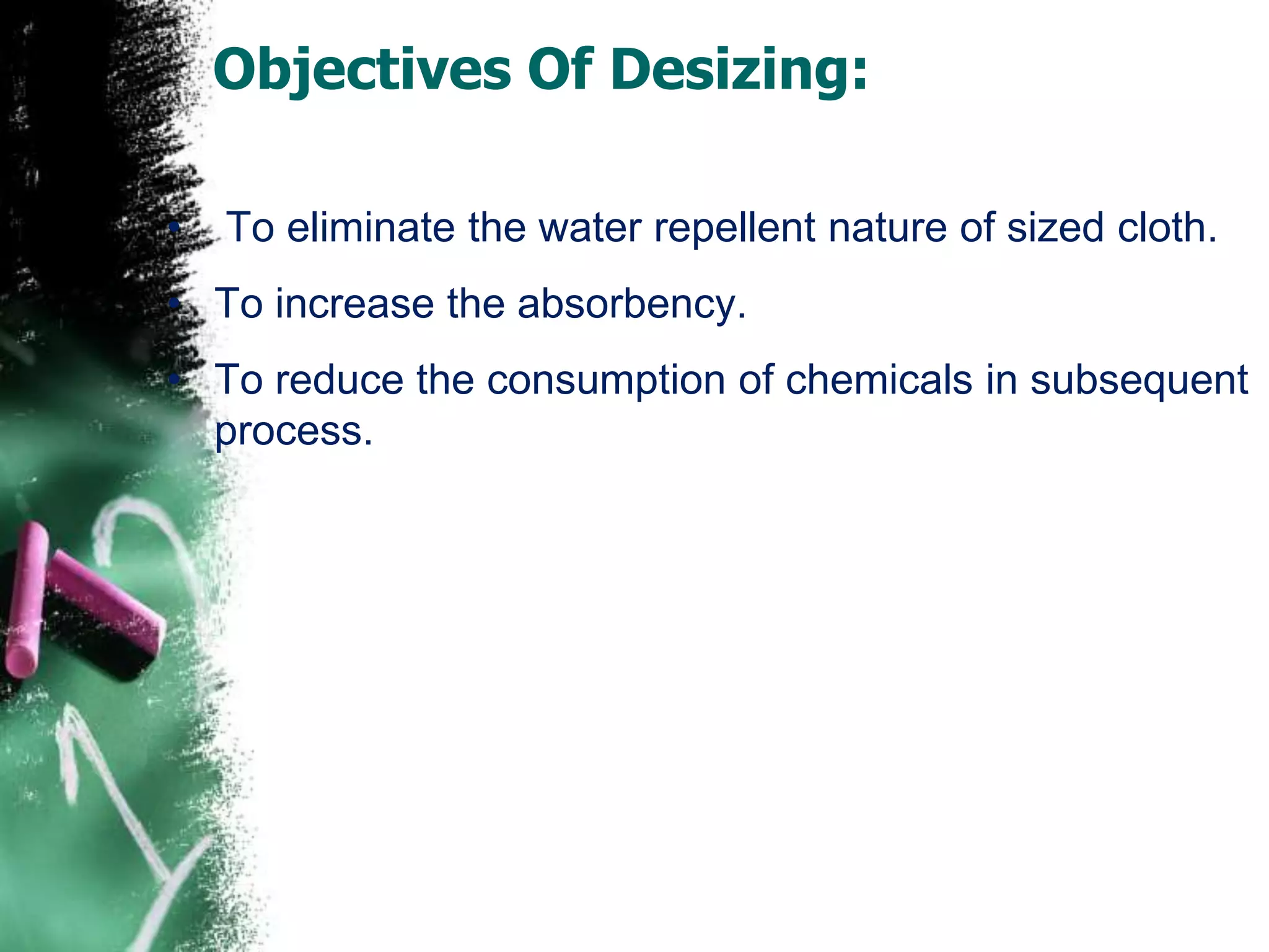 Objectives Of Desizing:
• To eliminate the water repellent nature of sized cloth.
• To increase the absorbency.
• To reduce the consumption of chemicals in subsequent
process.
 