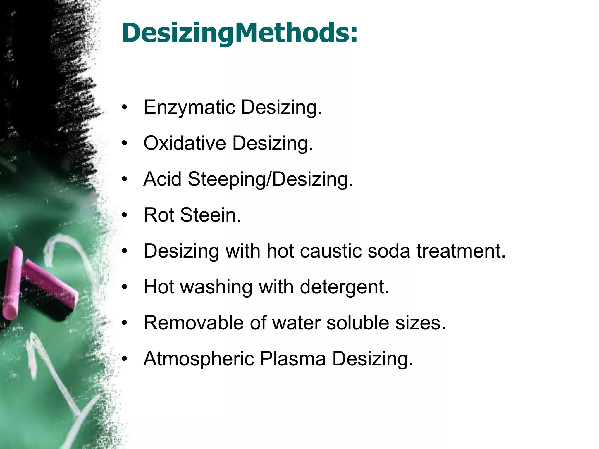 DesizingMethods:
• Enzymatic Desizing.
• Oxidative Desizing.
• Acid Steeping/Desizing.
• Rot Steein.
• Desizing with hot caustic soda treatment.
• Hot washing with detergent.
• Removable of water soluble sizes.
• Atmospheric Plasma Desizing.
 
