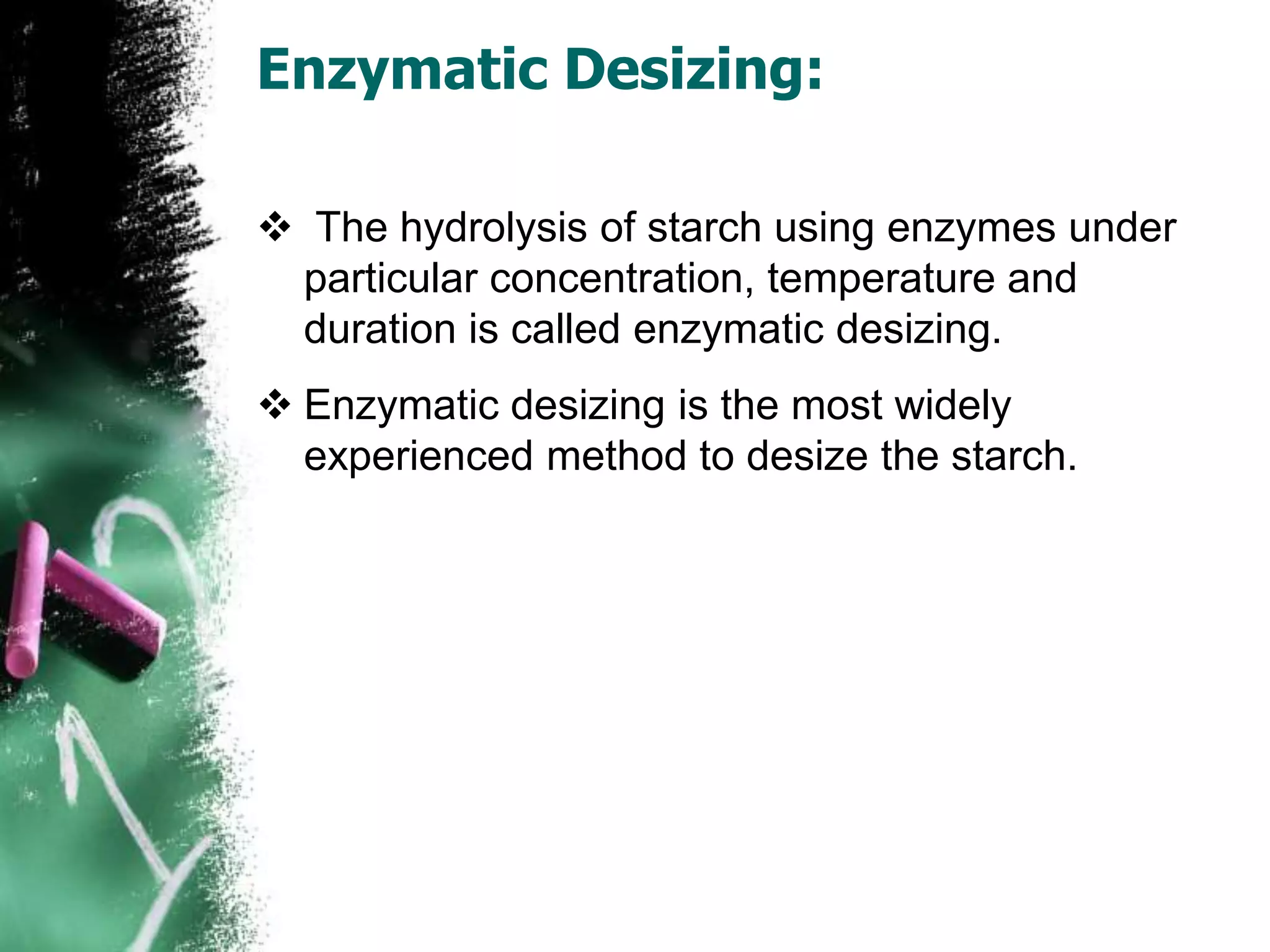 Enzymatic Desizing:
 The hydrolysis of starch using enzymes under
particular concentration, temperature and
duration is called enzymatic desizing.
 Enzymatic desizing is the most widely
experienced method to desize the starch.
 