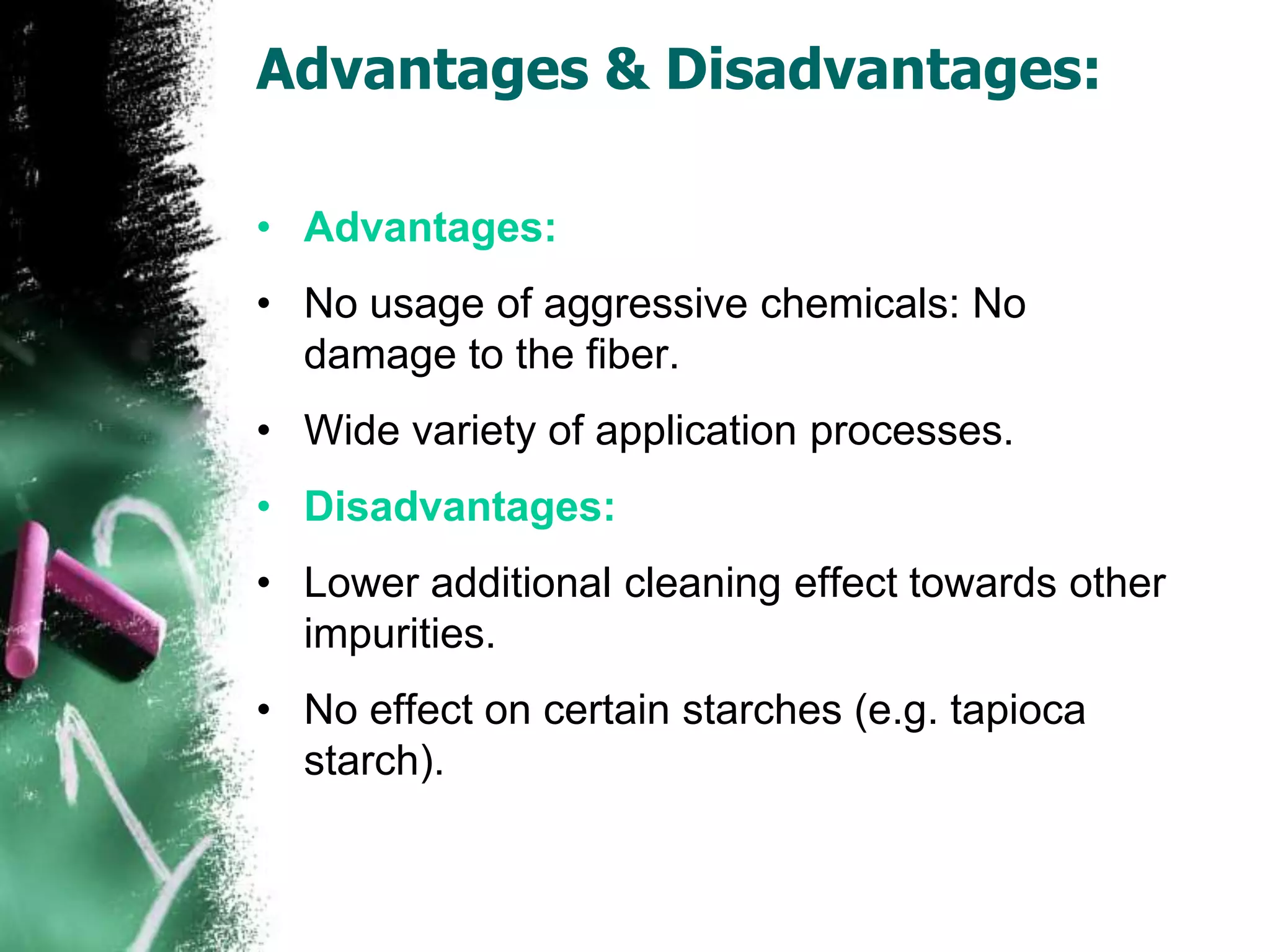Advantages & Disadvantages:
• Advantages:
• No usage of aggressive chemicals: No
damage to the fiber.
• Wide variety of application processes.
• Disadvantages:
• Lower additional cleaning effect towards other
impurities.
• No effect on certain starches (e.g. tapioca
starch).
 