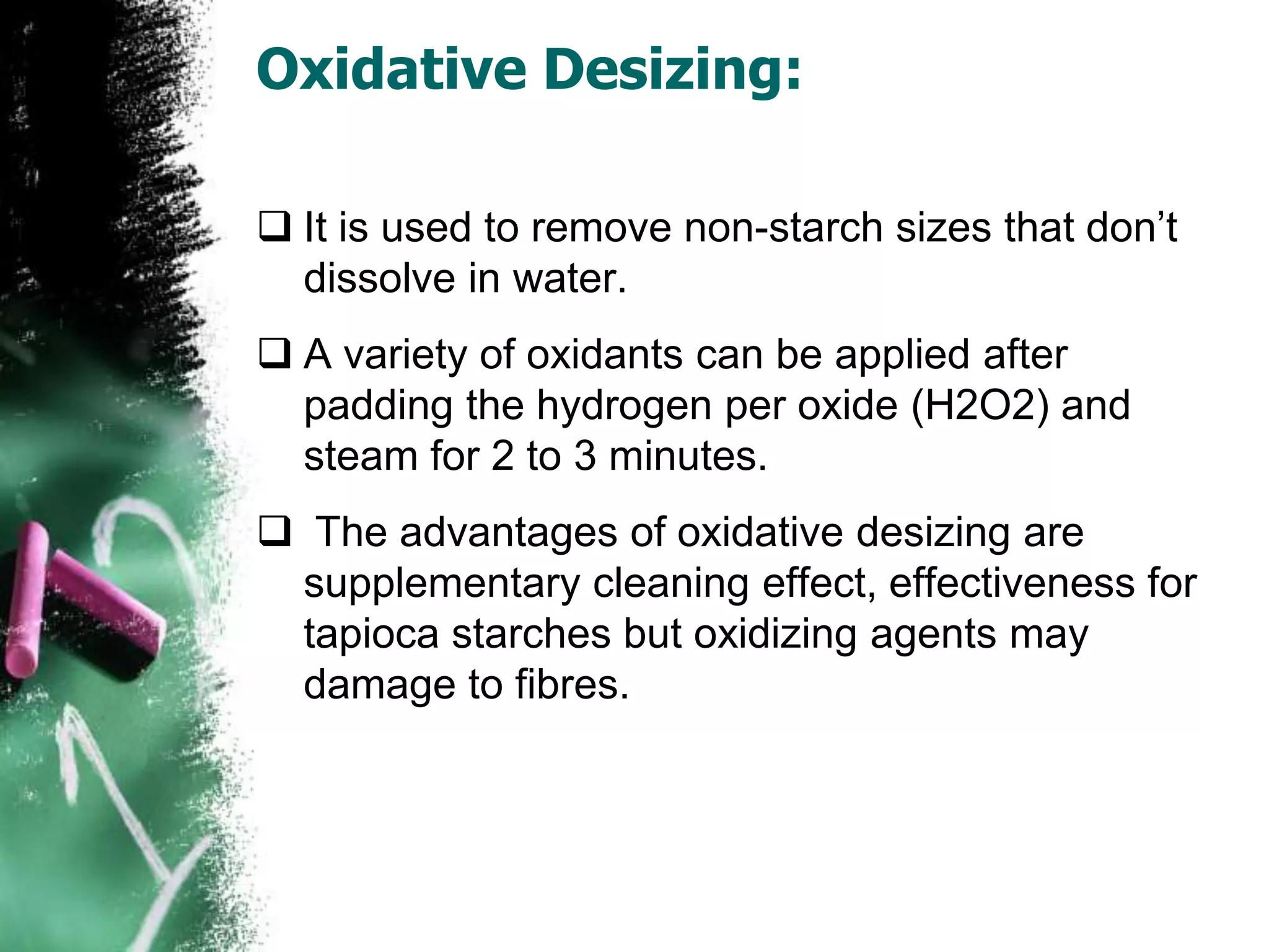 Oxidative Desizing:
 It is used to remove non-starch sizes that don’t
dissolve in water.
 A variety of oxidants can be applied after
padding the hydrogen per oxide (H2O2) and
steam for 2 to 3 minutes.
 The advantages of oxidative desizing are
supplementary cleaning effect, effectiveness for
tapioca starches but oxidizing agents may
damage to fibres.
 