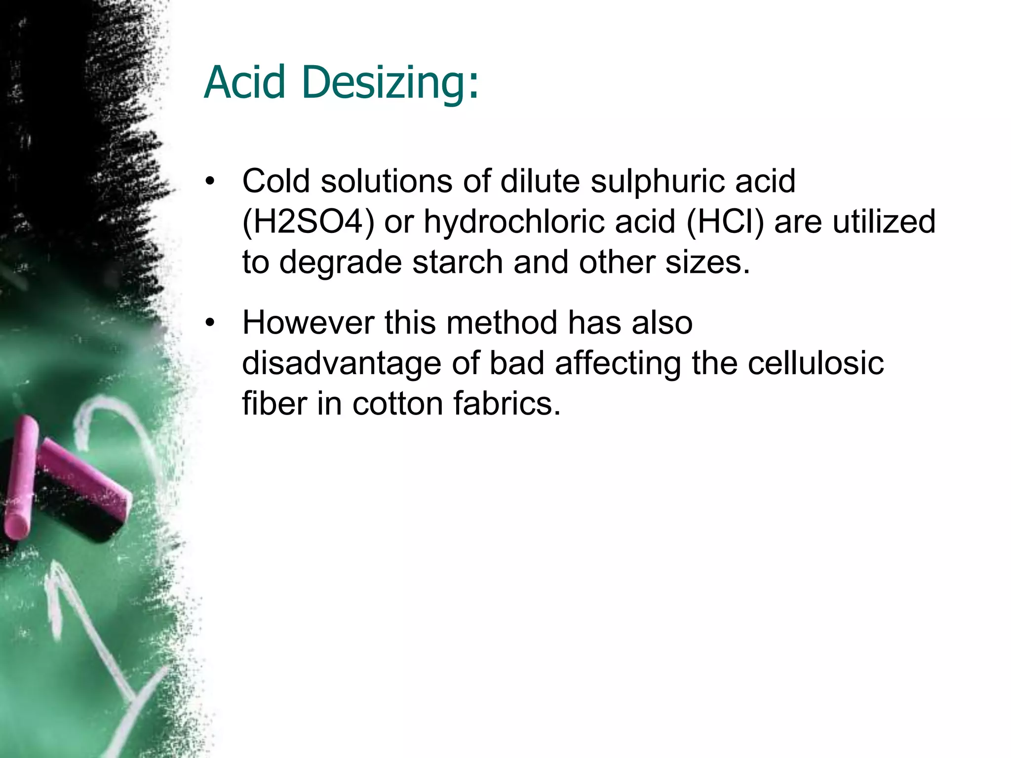 Acid Desizing:
• Cold solutions of dilute sulphuric acid
(H2SO4) or hydrochloric acid (HCl) are utilized
to degrade starch and other sizes.
• However this method has also
disadvantage of bad affecting the cellulosic
fiber in cotton fabrics.
 
