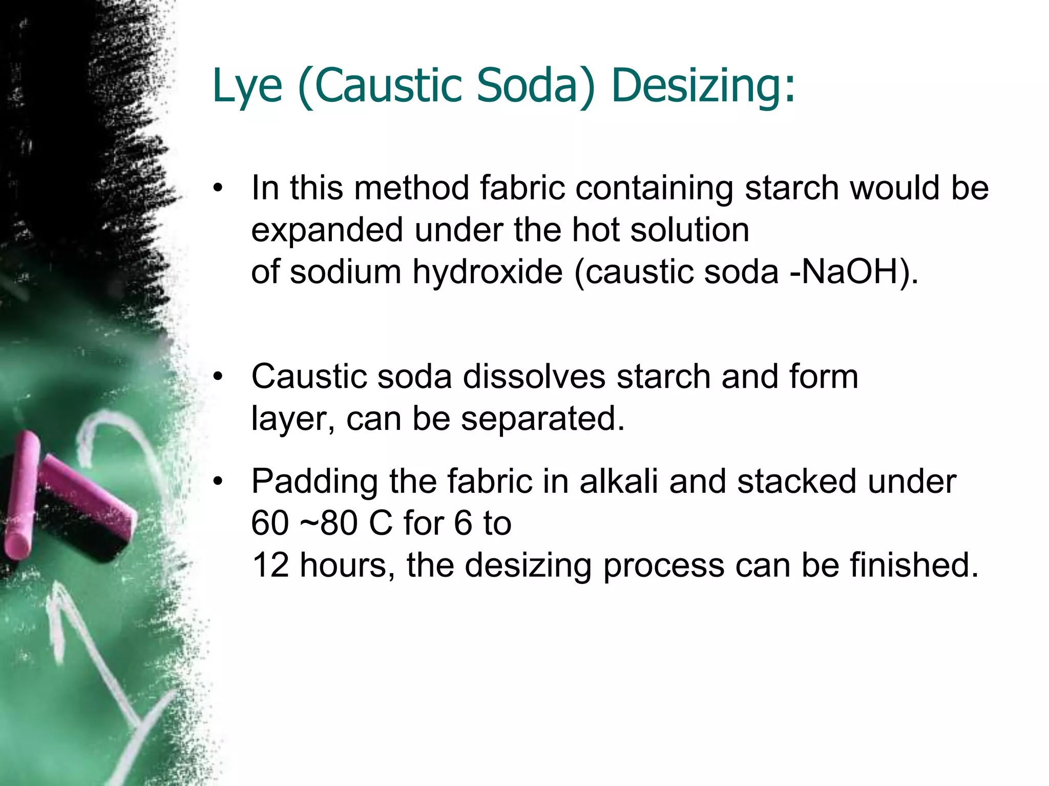Lye (Caustic Soda) Desizing:
• In this method fabric containing starch would be
expanded under the hot solution
of sodium hydroxide (caustic soda -NaOH).
• Caustic soda dissolves starch and form
layer, can be separated.
• Padding the fabric in alkali and stacked under
60 ~80 C for 6 to
12 hours, the desizing process can be finished.
 
