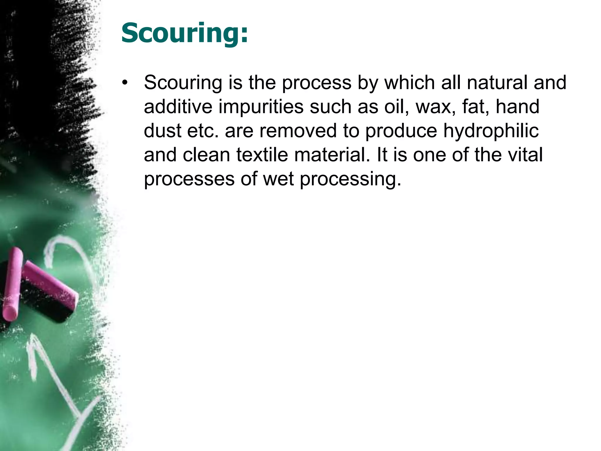 Scouring:
• Scouring is the process by which all natural and
additive impurities such as oil, wax, fat, hand
dust etc. are removed to produce hydrophilic
and clean textile material. It is one of the vital
processes of wet processing.
 