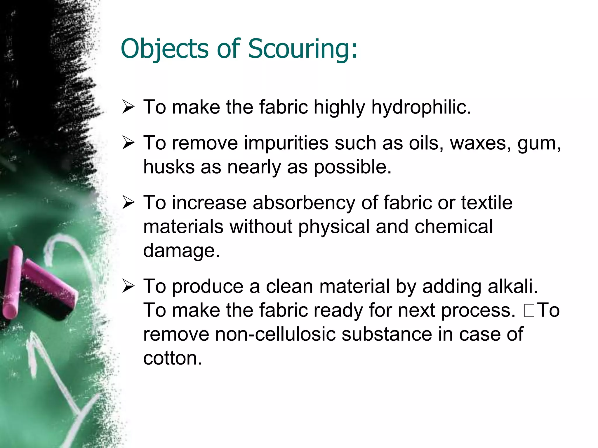 Objects of Scouring:
 To make the fabric highly hydrophilic.
 To remove impurities such as oils, waxes, gum,
husks as nearly as possible.
 To increase absorbency of fabric or textile
materials without physical and chemical
damage.
 To produce a clean material by adding alkali.
To make the fabric ready for next process. To
remove non-cellulosic substance in case of
cotton.
 