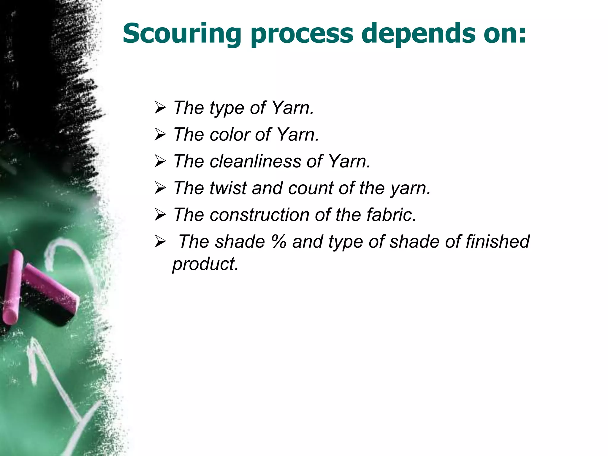 Scouring process depends on:
 The type of Yarn.
 The color of Yarn.
 The cleanliness of Yarn.
 The twist and count of the yarn.
 The construction of the fabric.
 The shade % and type of shade of finished
product.
 