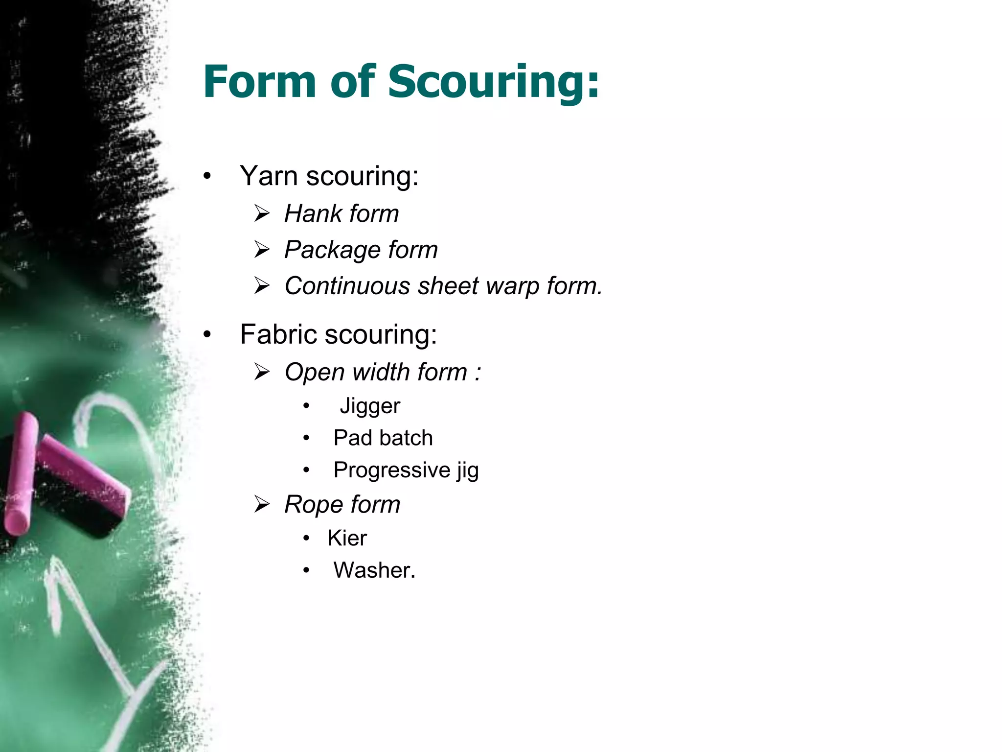 Form of Scouring:
• Yarn scouring:
 Hank form
 Package form
 Continuous sheet warp form.
• Fabric scouring:
 Open width form :
• Jigger
• Pad batch
• Progressive jig
 Rope form
• Kier
• Washer.
 