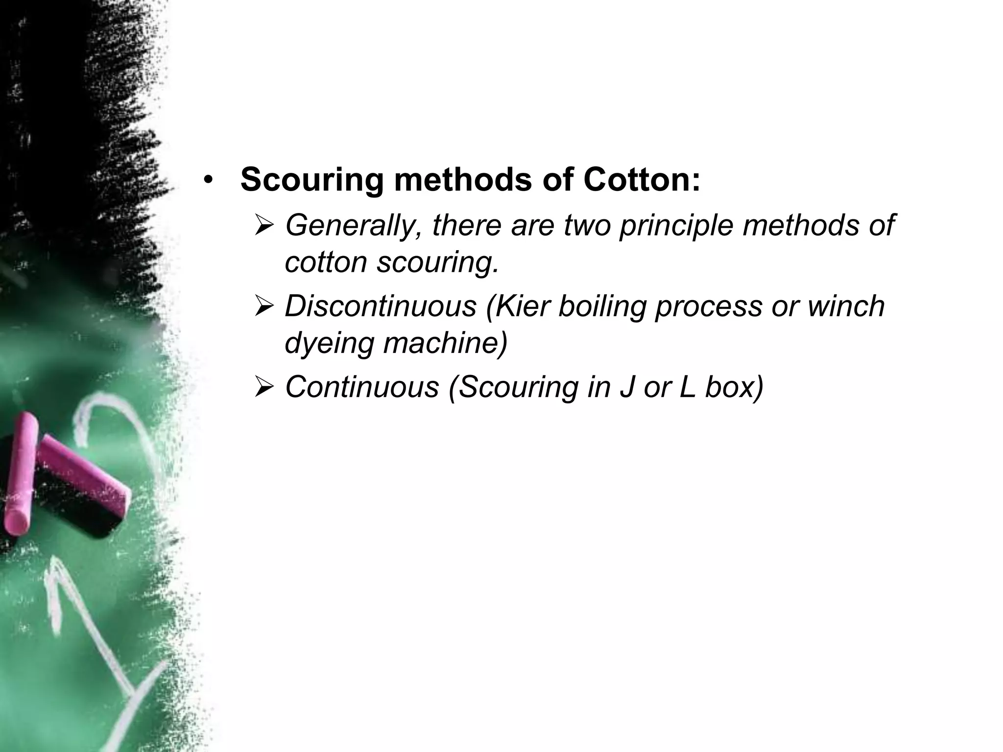 • Scouring methods of Cotton:
 Generally, there are two principle methods of
cotton scouring.
 Discontinuous (Kier boiling process or winch
dyeing machine)
 Continuous (Scouring in J or L box)
 