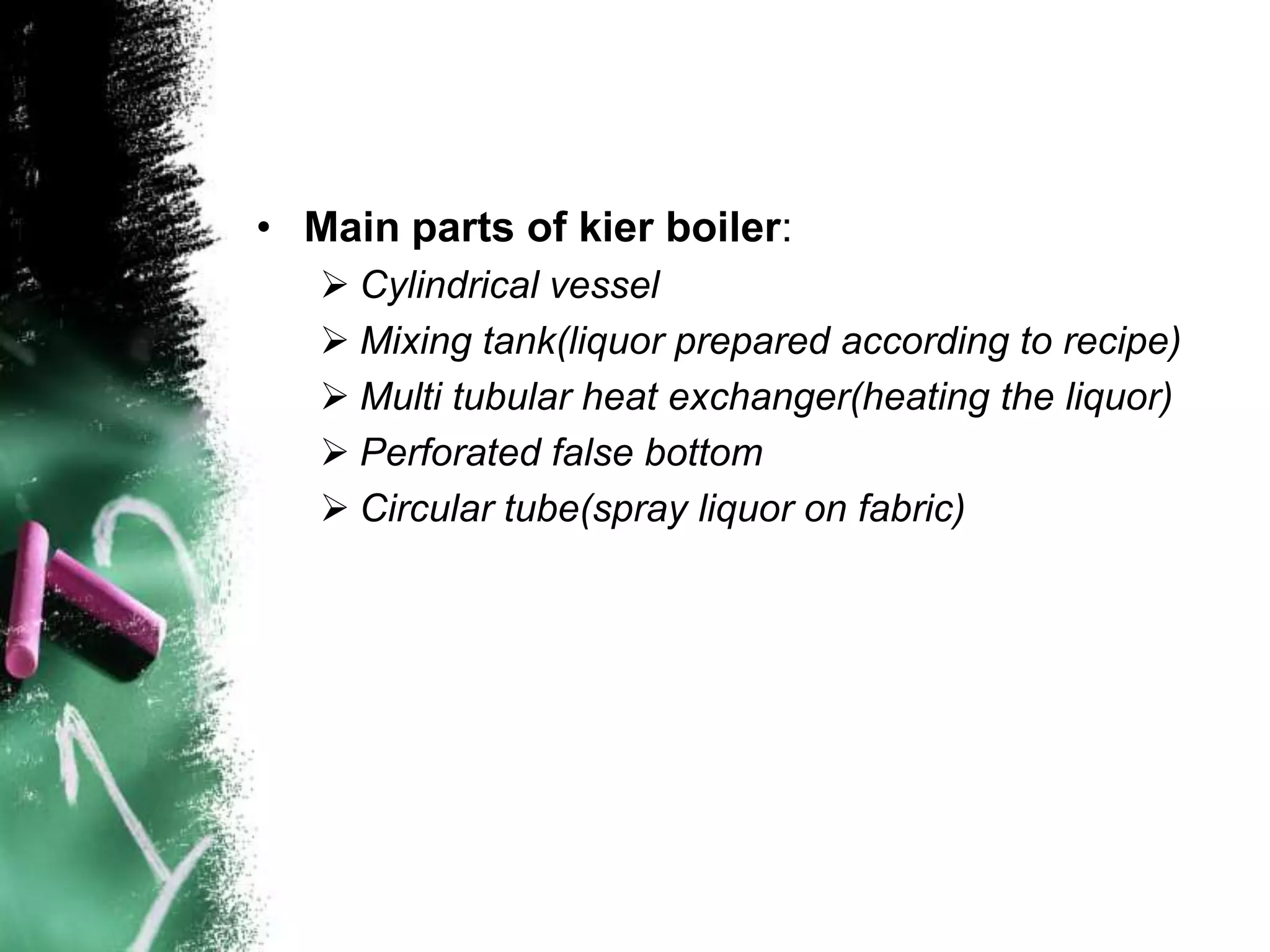 • Main parts of kier boiler:
 Cylindrical vessel
 Mixing tank(liquor prepared according to recipe)
 Multi tubular heat exchanger(heating the liquor)
 Perforated false bottom
 Circular tube(spray liquor on fabric)
 