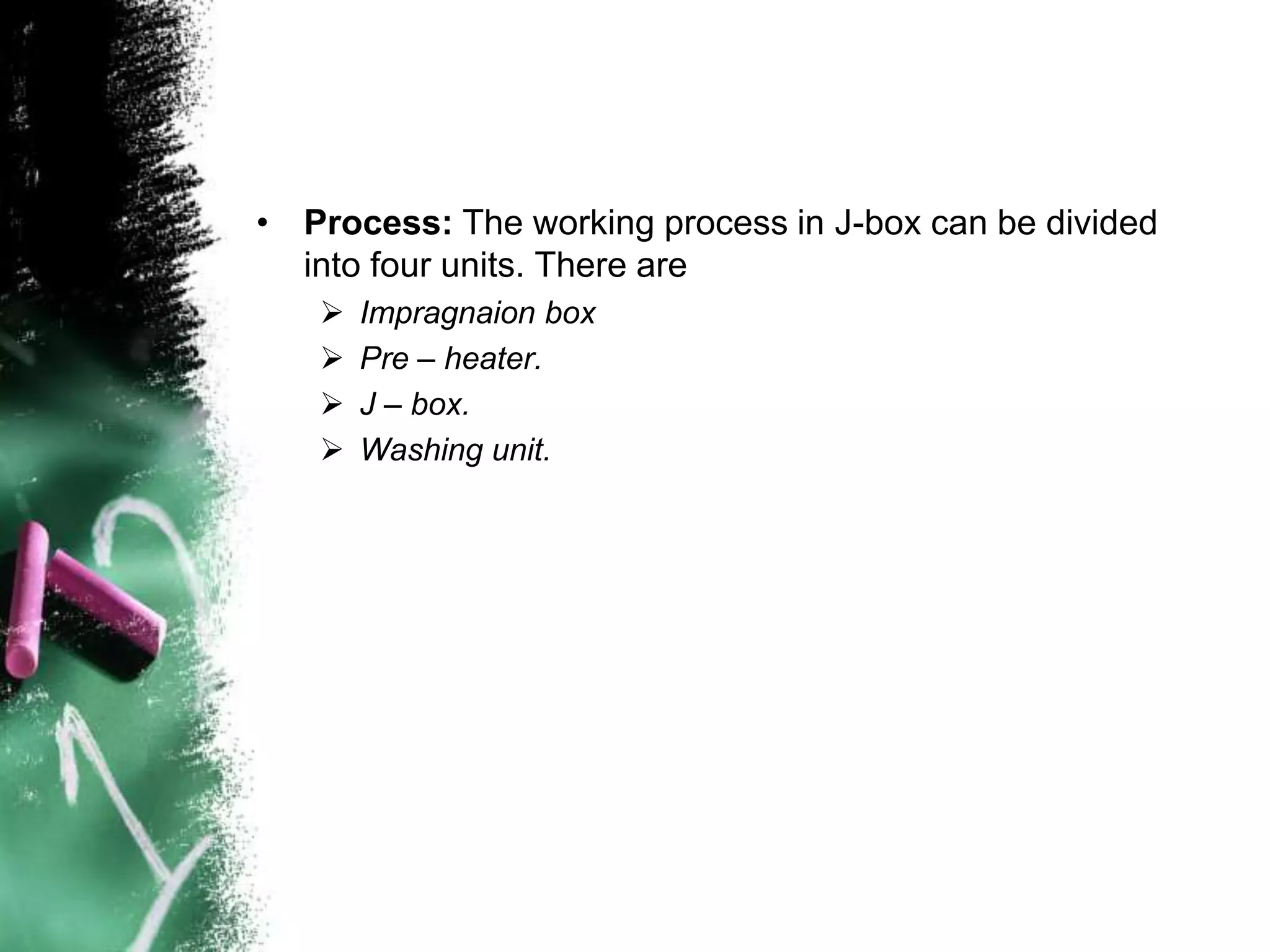 • Process: The working process in J-box can be divided
into four units. There are
 Impragnaion box
 Pre – heater.
 J – box.
 Washing unit.
 