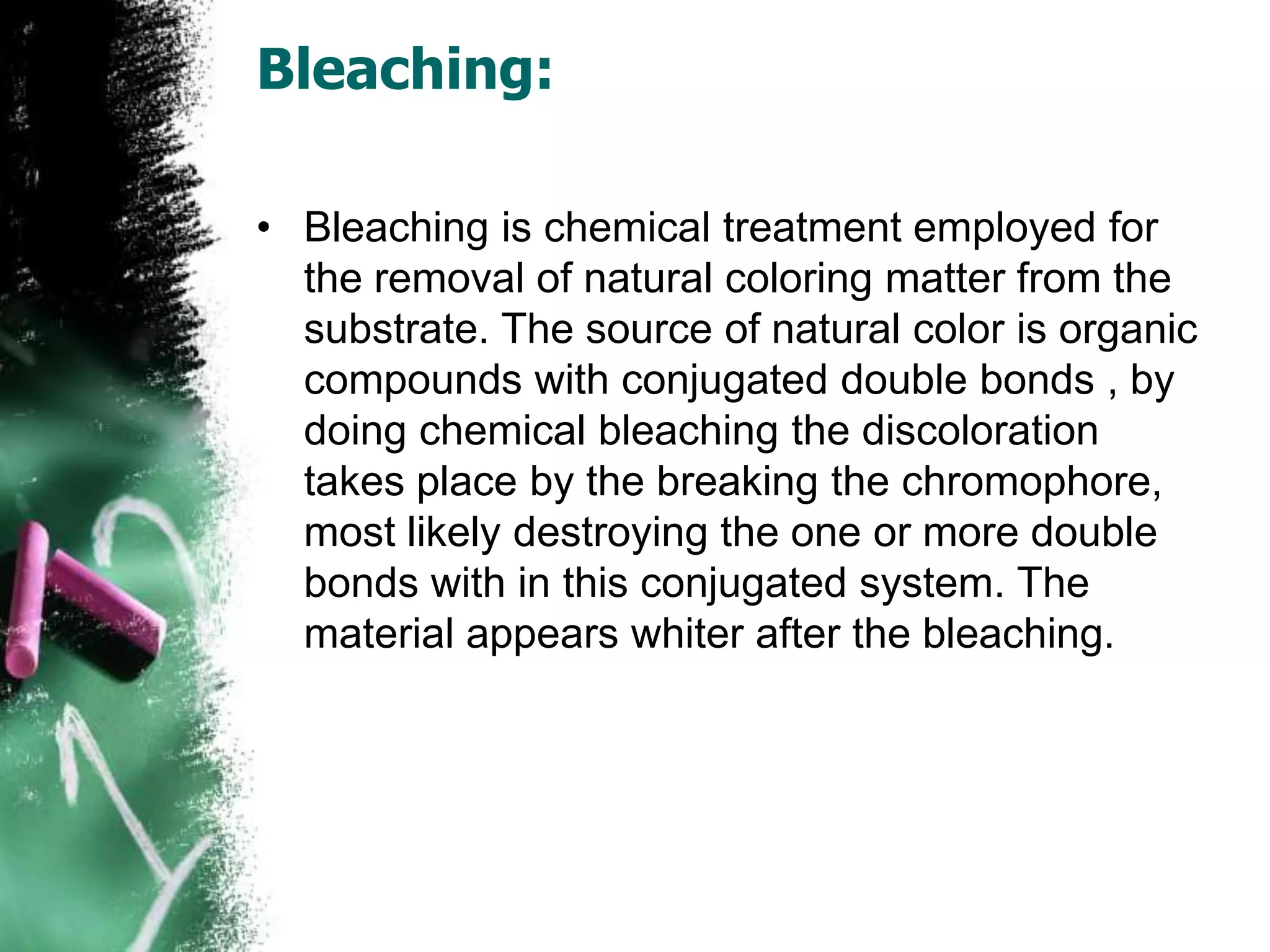 Bleaching:
• Bleaching is chemical treatment employed for
the removal of natural coloring matter from the
substrate. The source of natural color is organic
compounds with conjugated double bonds , by
doing chemical bleaching the discoloration
takes place by the breaking the chromophore,
most likely destroying the one or more double
bonds with in this conjugated system. The
material appears whiter after the bleaching.
 