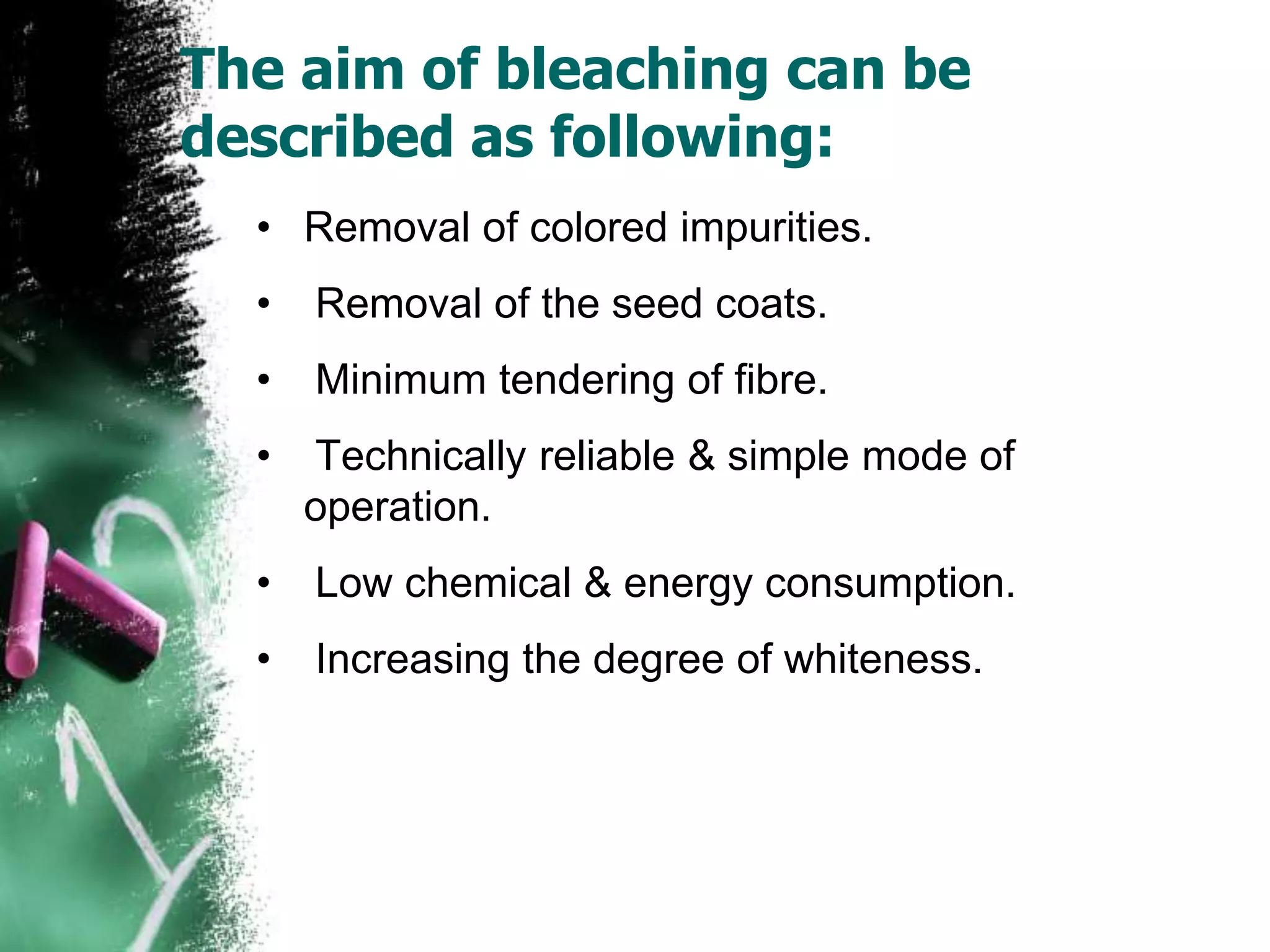 The aim of bleaching can be
described as following:
• Removal of colored impurities.
• Removal of the seed coats.
• Minimum tendering of fibre.
• Technically reliable & simple mode of
operation.
• Low chemical & energy consumption.
• Increasing the degree of whiteness.
 
