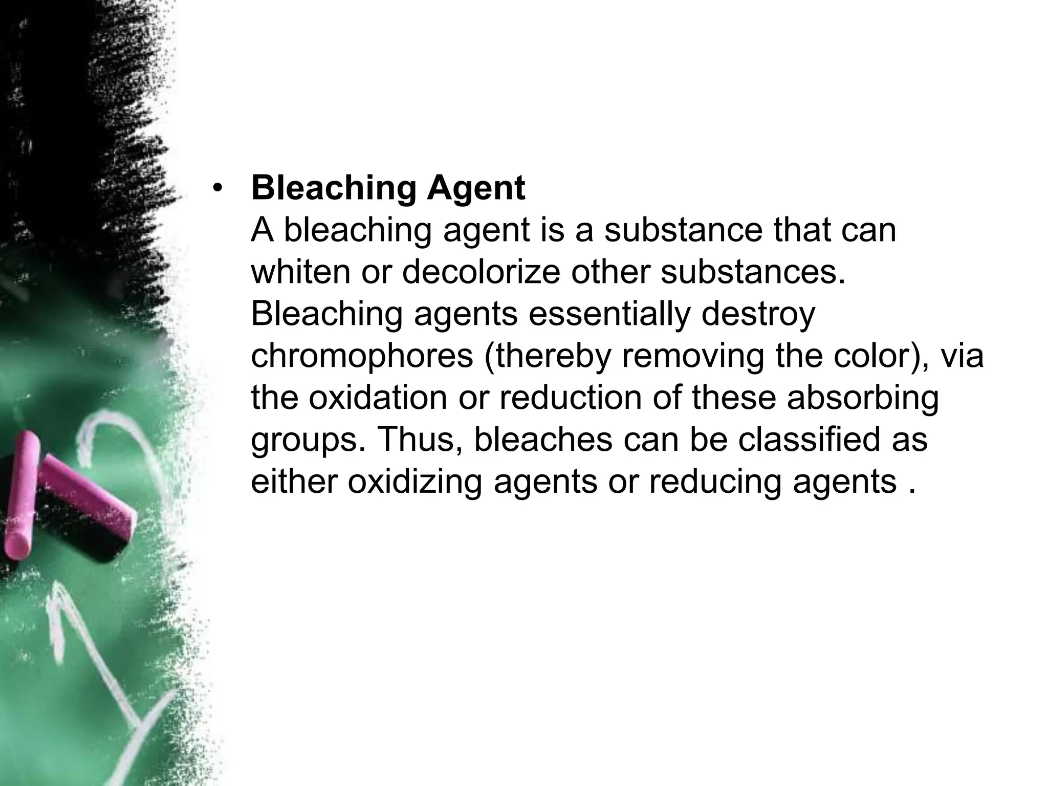 • Bleaching Agent
A bleaching agent is a substance that can
whiten or decolorize other substances.
Bleaching agents essentially destroy
chromophores (thereby removing the color), via
the oxidation or reduction of these absorbing
groups. Thus, bleaches can be classified as
either oxidizing agents or reducing agents .
 