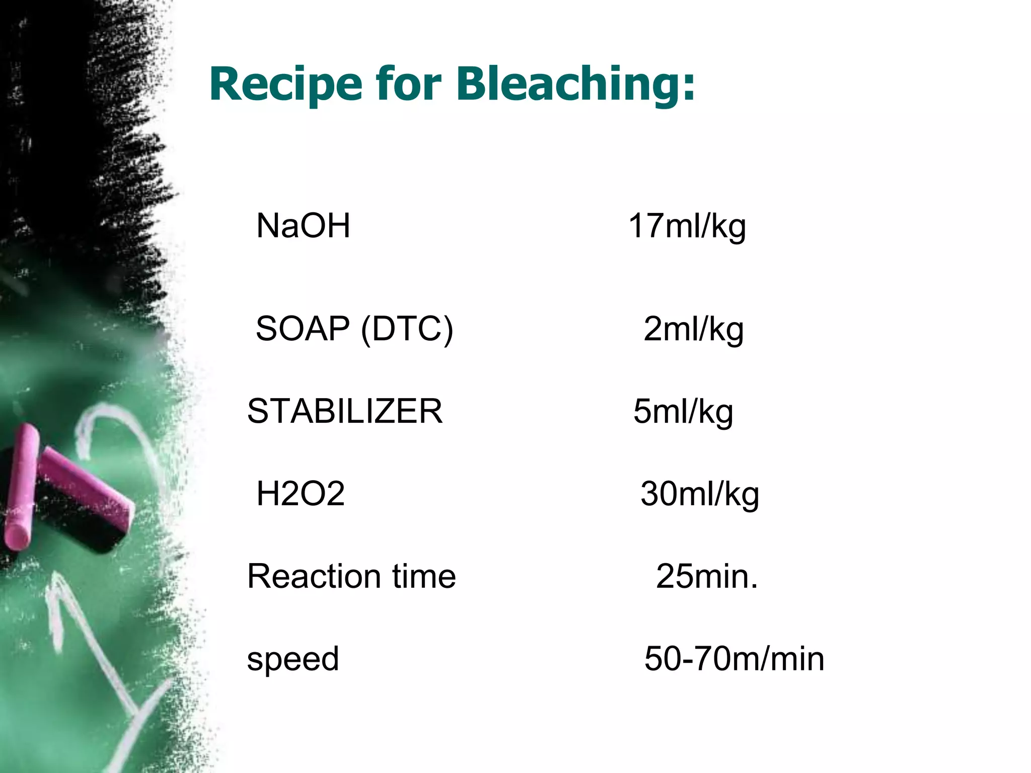 Recipe for Bleaching:
NaOH 17ml/kg
SOAP (DTC) 2ml/kg
STABILIZER 5ml/kg
H2O2 30ml/kg
Reaction time 25min.
speed 50-70m/min
 