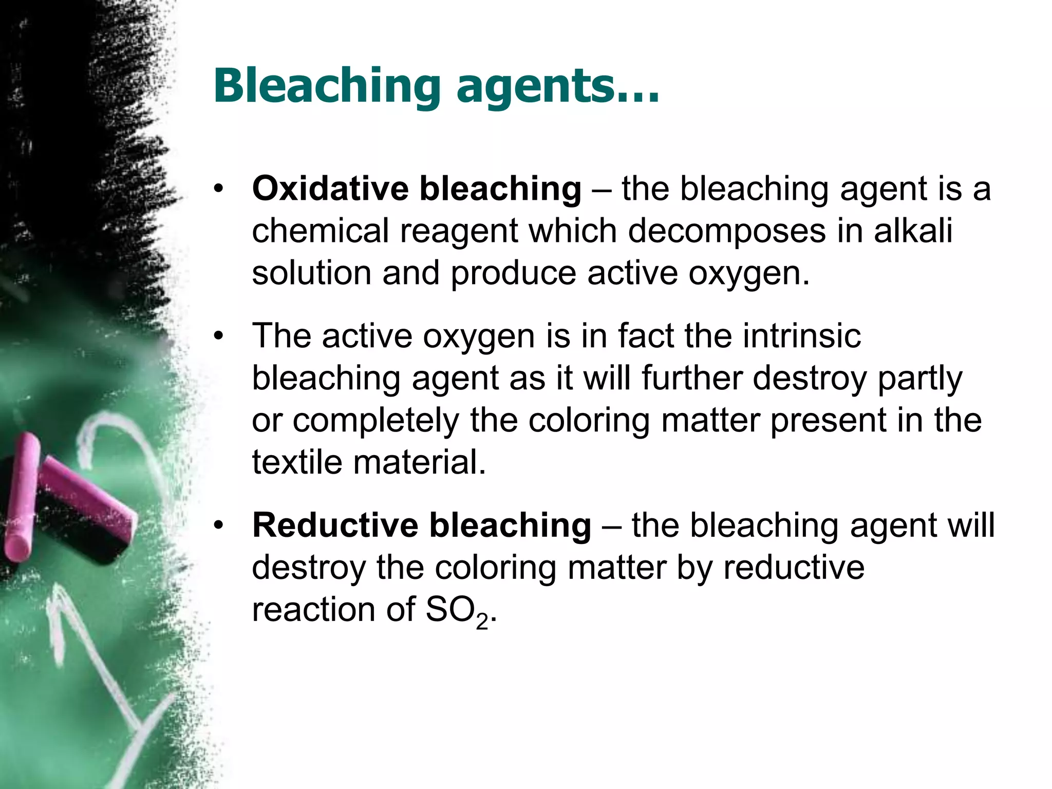Bleaching agents…
• Oxidative bleaching – the bleaching agent is a
chemical reagent which decomposes in alkali
solution and produce active oxygen.
• The active oxygen is in fact the intrinsic
bleaching agent as it will further destroy partly
or completely the coloring matter present in the
textile material.
• Reductive bleaching – the bleaching agent will
destroy the coloring matter by reductive
reaction of SO2.
 