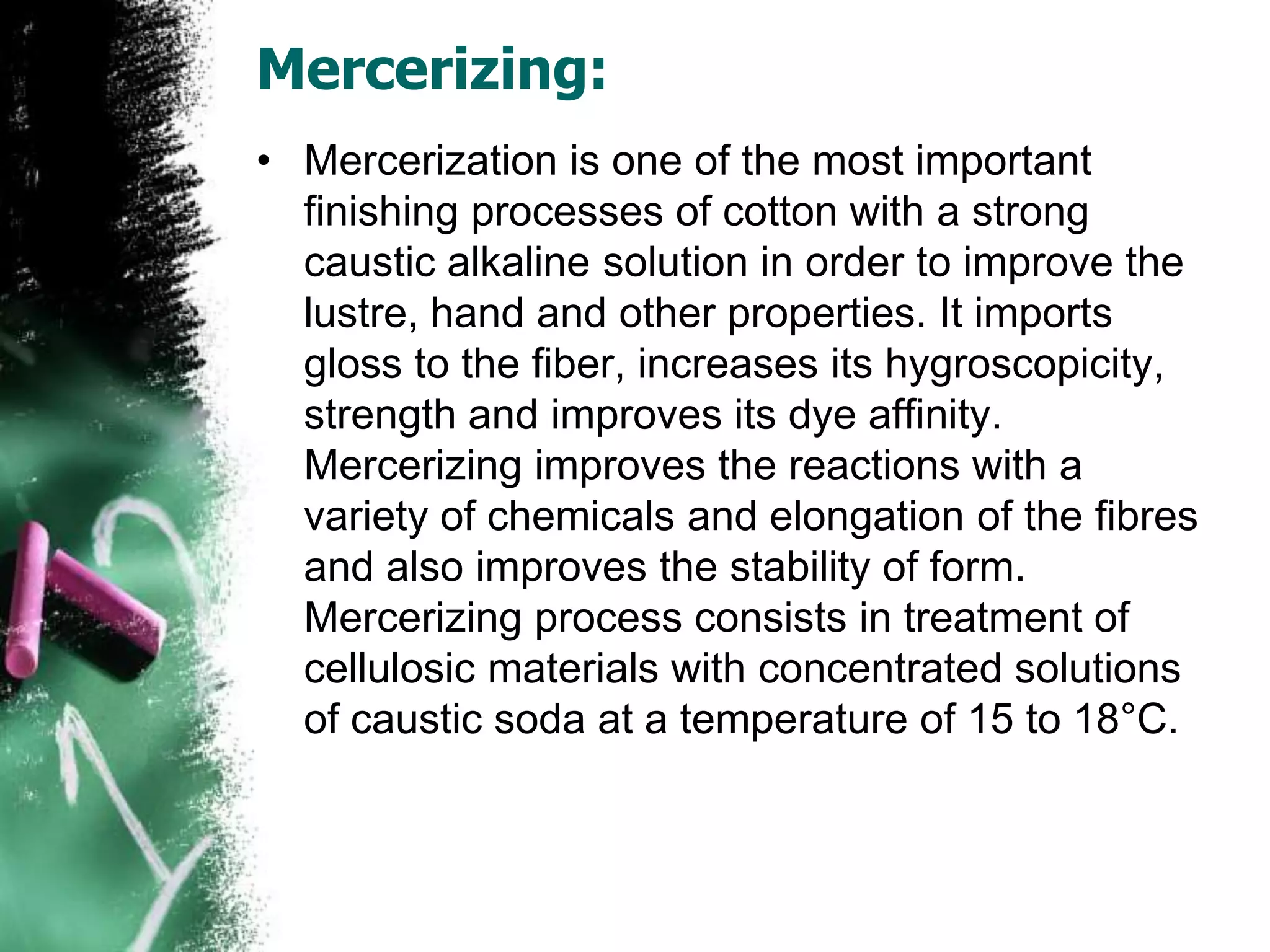 Mercerizing:
• Mercerization is one of the most important
finishing processes of cotton with a strong
caustic alkaline solution in order to improve the
lustre, hand and other properties. It imports
gloss to the fiber, increases its hygroscopicity,
strength and improves its dye affinity.
Mercerizing improves the reactions with a
variety of chemicals and elongation of the fibres
and also improves the stability of form.
Mercerizing process consists in treatment of
cellulosic materials with concentrated solutions
of caustic soda at a temperature of 15 to 18°C.
 
