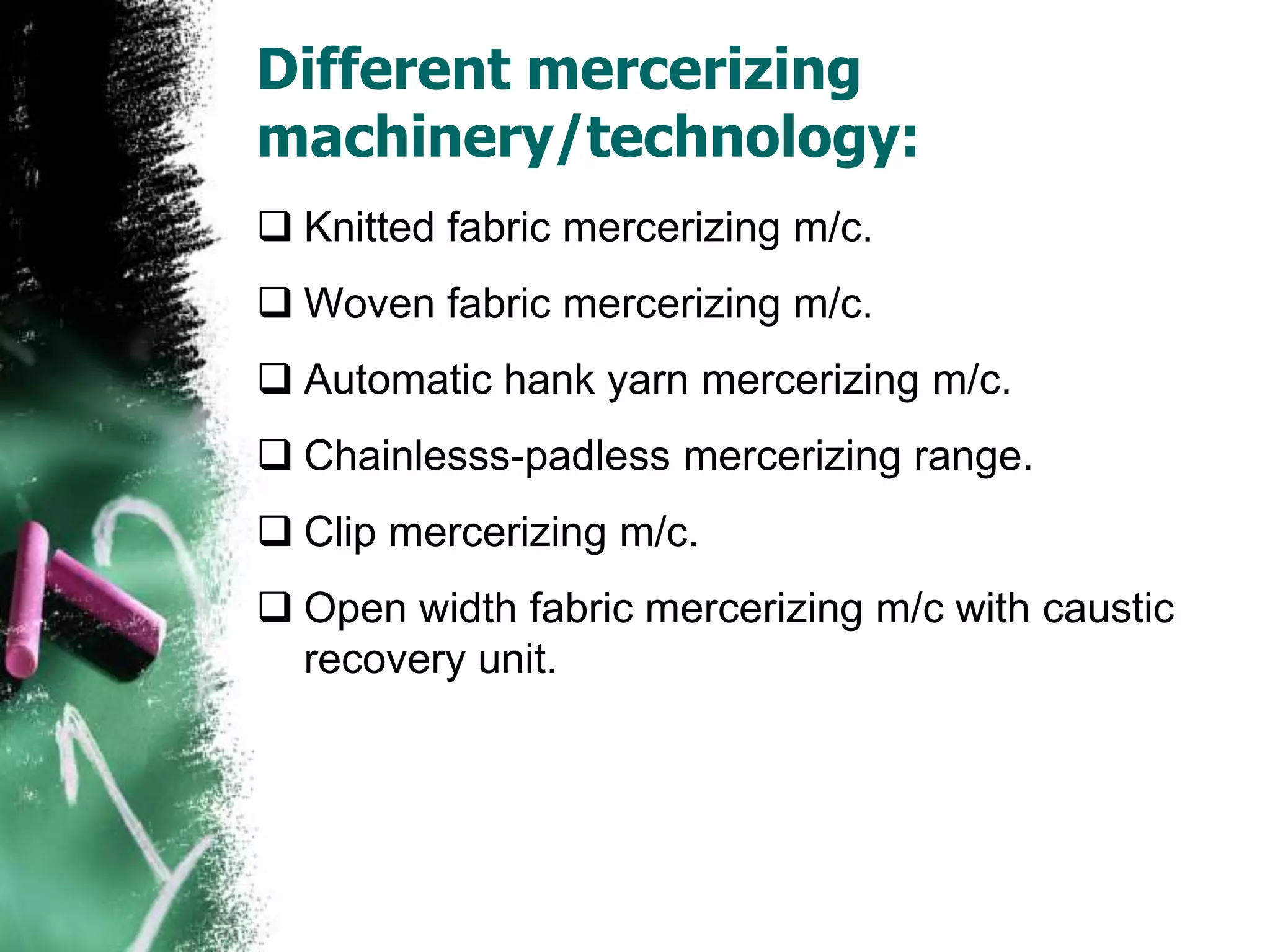 Different mercerizing
machinery/technology:
 Knitted fabric mercerizing m/c.
 Woven fabric mercerizing m/c.
 Automatic hank yarn mercerizing m/c.
 Chainlesss-padless mercerizing range.
 Clip mercerizing m/c.
 Open width fabric mercerizing m/c with caustic
recovery unit.
 