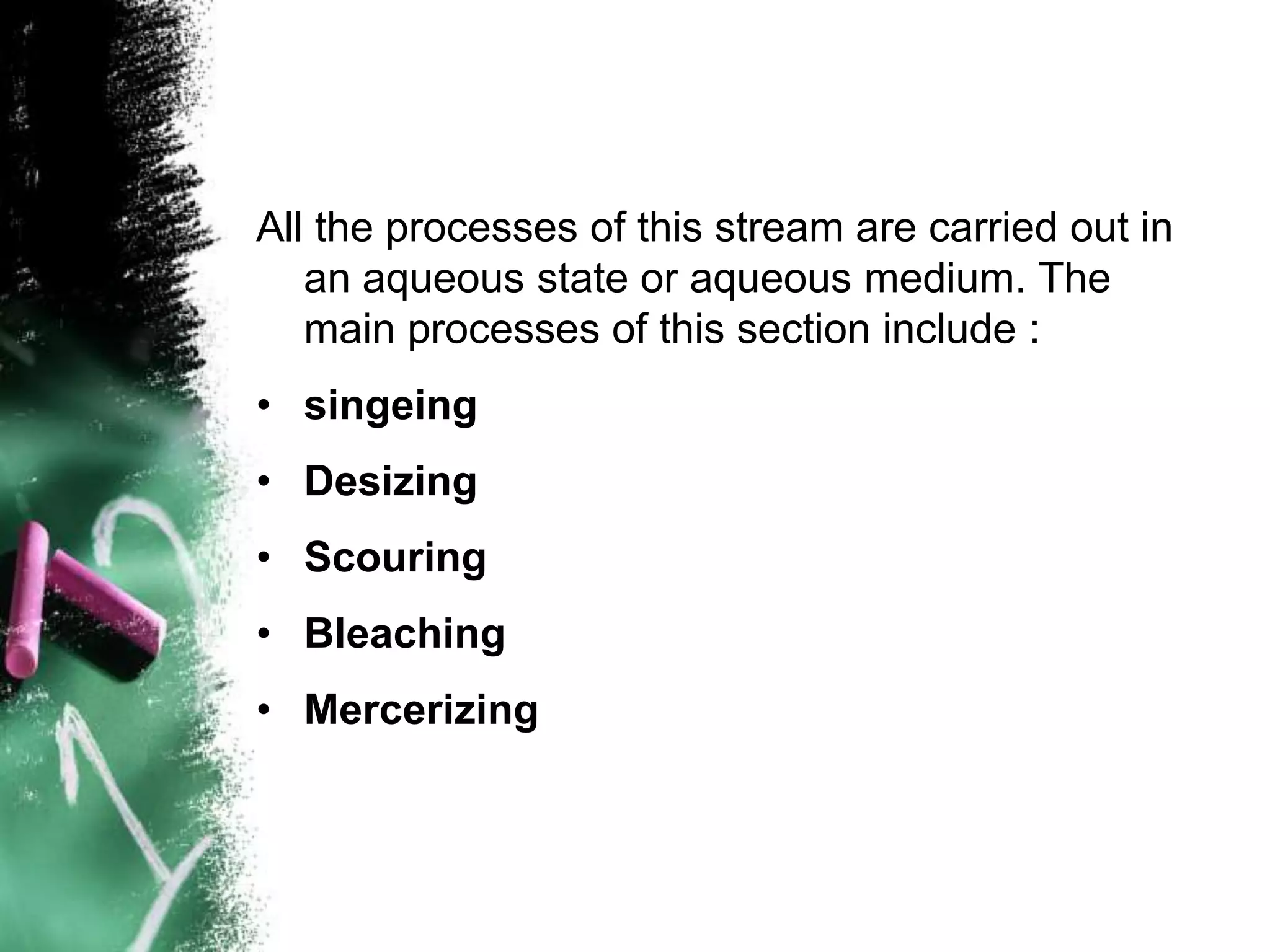 All the processes of this stream are carried out in
an aqueous state or aqueous medium. The
main processes of this section include :
• singeing
• Desizing
• Scouring
• Bleaching
• Mercerizing
 