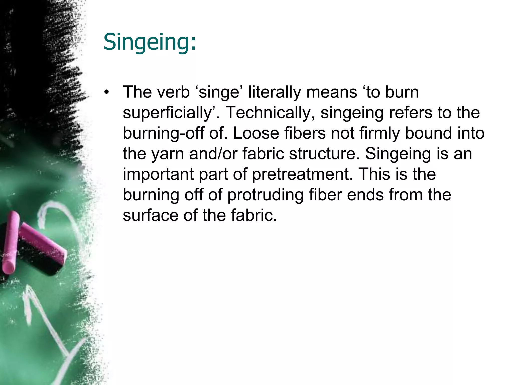 Singeing:
• The verb ‘singe’ literally means ‘to burn
superficially’. Technically, singeing refers to the
burning-off of. Loose fibers not firmly bound into
the yarn and/or fabric structure. Singeing is an
important part of pretreatment. This is the
burning off of protruding fiber ends from the
surface of the fabric.
 