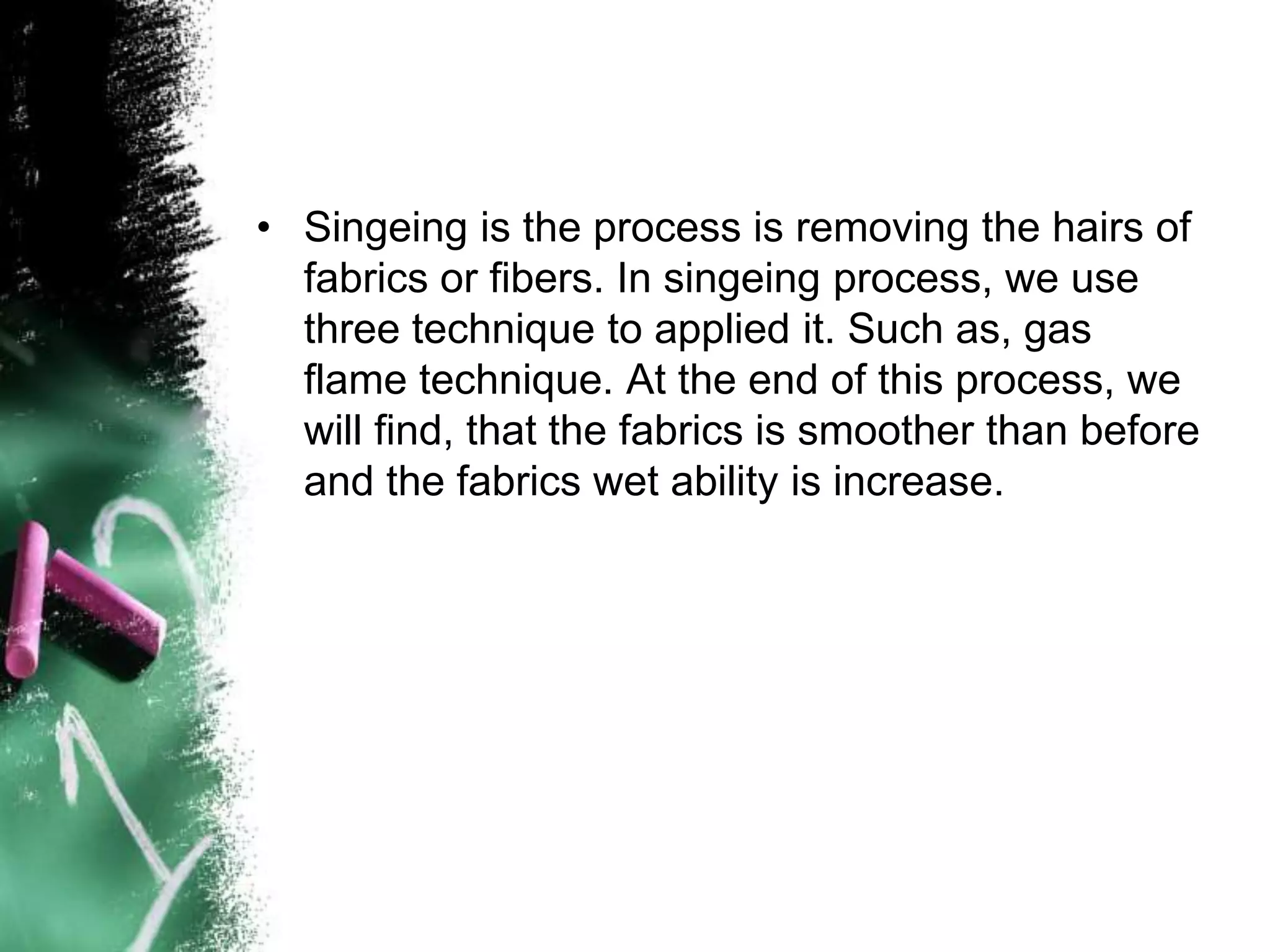 • Singeing is the process is removing the hairs of
fabrics or fibers. In singeing process, we use
three technique to applied it. Such as, gas
flame technique. At the end of this process, we
will find, that the fabrics is smoother than before
and the fabrics wet ability is increase.
 