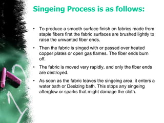 Singeing Process is as follows:
• To produce a smooth surface finish on fabrics made from
staple fibers first the fabric surfaces are brushed lightly to
raise the unwanted fiber ends.
• Then the fabric is singed with or passed over heated
copper plates or open gas flames. The fiber ends burn
off.
• The fabric is moved very rapidly, and only the fiber ends
are destroyed.
• As soon as the fabric leaves the singeing area, it enters a
water bath or Desizing bath. This stops any singeing
afterglow or sparks that might damage the cloth.
 
