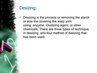 Desizing:
• Desizing is the process or removing the starch
or size the covering the warp yarn
using enzyme. Oxidizing agent, or other
chemicals. There are three types of technique
in desizing and four method of desizing that
has been used.
 