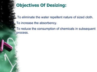 Objectives Of Desizing:
• To eliminate the water repellent nature of sized cloth.
• To increase the absorbency.
• To reduce the consumption of chemicals in subsequent
process.
 