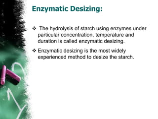 Enzymatic Desizing:
 The hydrolysis of starch using enzymes under
particular concentration, temperature and
duration is called enzymatic desizing.
 Enzymatic desizing is the most widely
experienced method to desize the starch.
 