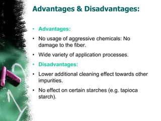 Advantages & Disadvantages:
• Advantages:
• No usage of aggressive chemicals: No
damage to the fiber.
• Wide variety of application processes.
• Disadvantages:
• Lower additional cleaning effect towards other
impurities.
• No effect on certain starches (e.g. tapioca
starch).
 