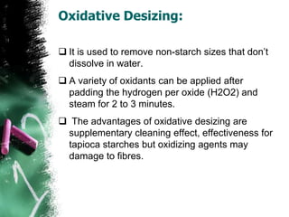 Oxidative Desizing:
 It is used to remove non-starch sizes that don’t
dissolve in water.
 A variety of oxidants can be applied after
padding the hydrogen per oxide (H2O2) and
steam for 2 to 3 minutes.
 The advantages of oxidative desizing are
supplementary cleaning effect, effectiveness for
tapioca starches but oxidizing agents may
damage to fibres.
 