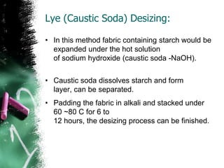 Lye (Caustic Soda) Desizing:
• In this method fabric containing starch would be
expanded under the hot solution
of sodium hydroxide (caustic soda -NaOH).
• Caustic soda dissolves starch and form
layer, can be separated.
• Padding the fabric in alkali and stacked under
60 ~80 C for 6 to
12 hours, the desizing process can be finished.
 