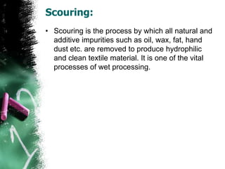 Scouring:
• Scouring is the process by which all natural and
additive impurities such as oil, wax, fat, hand
dust etc. are removed to produce hydrophilic
and clean textile material. It is one of the vital
processes of wet processing.
 