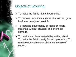 Objects of Scouring:
 To make the fabric highly hydrophilic.
 To remove impurities such as oils, waxes, gum,
husks as nearly as possible.
 To increase absorbency of fabric or textile
materials without physical and chemical
damage.
 To produce a clean material by adding alkali.
To make the fabric ready for next process. To
remove non-cellulosic substance in case of
cotton.
 