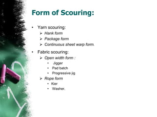 Form of Scouring:
• Yarn scouring:
 Hank form
 Package form
 Continuous sheet warp form.
• Fabric scouring:
 Open width form :
• Jigger
• Pad batch
• Progressive jig
 Rope form
• Kier
• Washer.
 