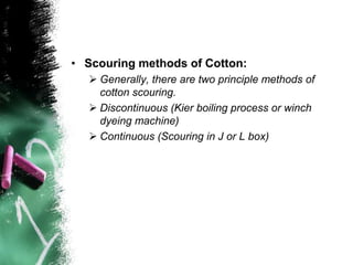 • Scouring methods of Cotton:
 Generally, there are two principle methods of
cotton scouring.
 Discontinuous (Kier boiling process or winch
dyeing machine)
 Continuous (Scouring in J or L box)
 
