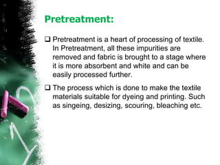Pretreatment:
 Pretreatment is a heart of processing of textile.
In Pretreatment, all these impurities are
removed and fabric is brought to a stage where
it is more absorbent and white and can be
easily processed further.
 The process which is done to make the textile
materials suitable for dyeing and printing. Such
as singeing, desizing, scouring, bleaching etc.
 