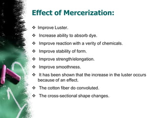 Effect of Mercerization:
 Improve Luster.
 Increase ability to absorb dye.
 Improve reaction with a verity of chemicals.
 Improve stability of form.
 Improve strength/elongation.
 Improve smoothness.
 It has been shown that the increase in the luster occurs
because of an effect.
 The cotton fiber do convoluted.
 The cross-sectional shape changes.
 