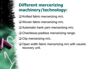 Different mercerizing
machinery/technology:
 Knitted fabric mercerizing m/c.
 Woven fabric mercerizing m/c.
 Automatic hank yarn mercerizing m/c.
 Chainlesss-padless mercerizing range.
 Clip mercerizing m/c.
 Open width fabric mercerizing m/c with caustic
recovery unit.
 