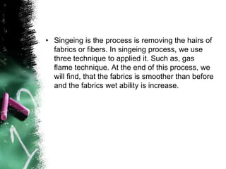 • Singeing is the process is removing the hairs of
fabrics or fibers. In singeing process, we use
three technique to applied it. Such as, gas
flame technique. At the end of this process, we
will find, that the fabrics is smoother than before
and the fabrics wet ability is increase.
 