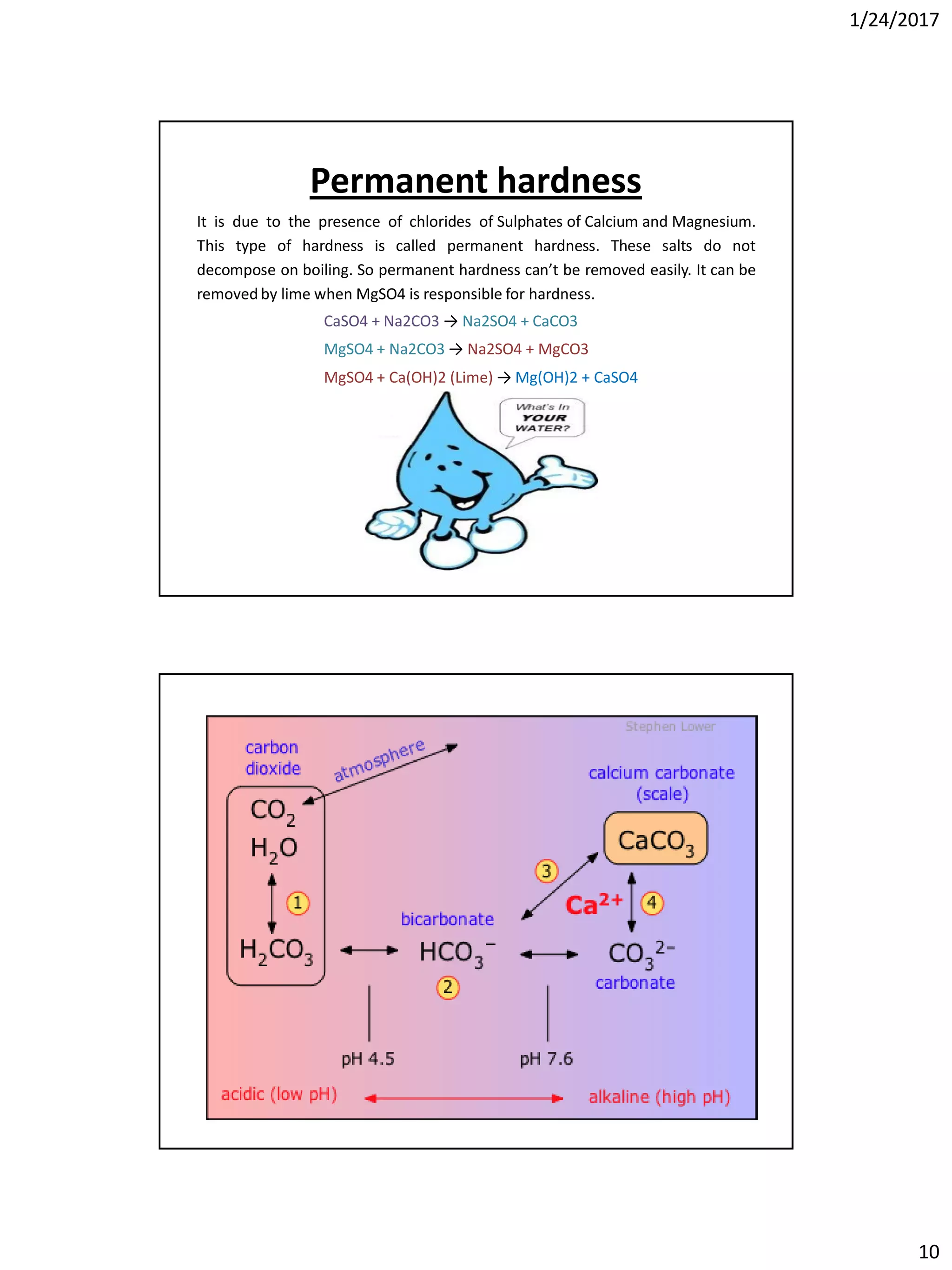 1/24/2017
10
Permanent hardness
It is due to the presence of chlorides of Sulphates of Calcium and Magnesium.
This type of hardness is called permanent hardness. These salts do not
decompose on boiling. So permanent hardness can’t be removed easily. It can be
removed by lime when MgSO4 is responsible for hardness.
CaSO4 + Na2CO3 → Na2SO4 + CaCO3
MgSO4 + Na2CO3 → Na2SO4 + MgCO3
MgSO4 + Ca(OH)2 (Lime) → Mg(OH)2 + CaSO4
 