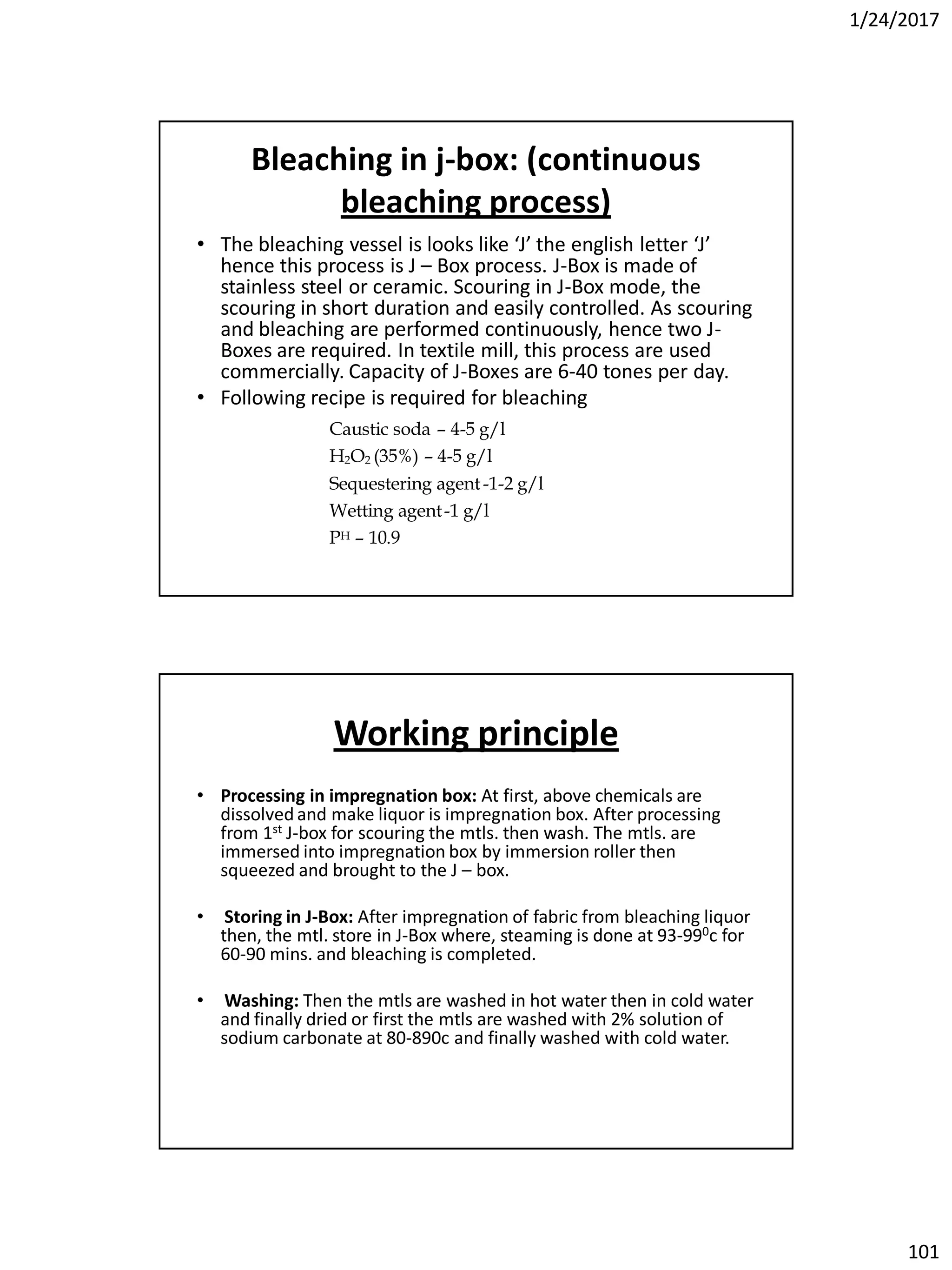 1/24/2017
101
Bleaching in j-box: (continuous
bleaching process)
• The bleaching vessel is looks like ‘J’ the english letter ‘J’
hence this process is J – Box process. J-Box is made of
stainless steel or ceramic. Scouring in J-Box mode, the
scouring in short duration and easily controlled. As scouring
and bleaching are performed continuously, hence two J-
Boxes are required. In textile mill, this process are used
commercially. Capacity of J-Boxes are 6-40 tones per day.
• Following recipe is required for bleaching
Caustic soda – 4-5 g/l
H2O2 (35%) – 4-5 g/l
Sequestering agent-1-2 g/l
Wetting agent-1 g/l
PH – 10.9
Working principle
• Processing in impregnation box: At first, above chemicals are
dissolved and make liquor is impregnation box. After processing
from 1st J-box for scouring the mtls. then wash. The mtls. are
immersed into impregnation box by immersion roller then
squeezed and brought to the J – box.
• Storing in J-Box: After impregnation of fabric from bleaching liquor
then, the mtl. store in J-Box where, steaming is done at 93-990c for
60-90 mins. and bleaching is completed.
• Washing: Then the mtls are washed in hot water then in cold water
and finally dried or first the mtls are washed with 2% solution of
sodium carbonate at 80-890c and finally washed with cold water.
 