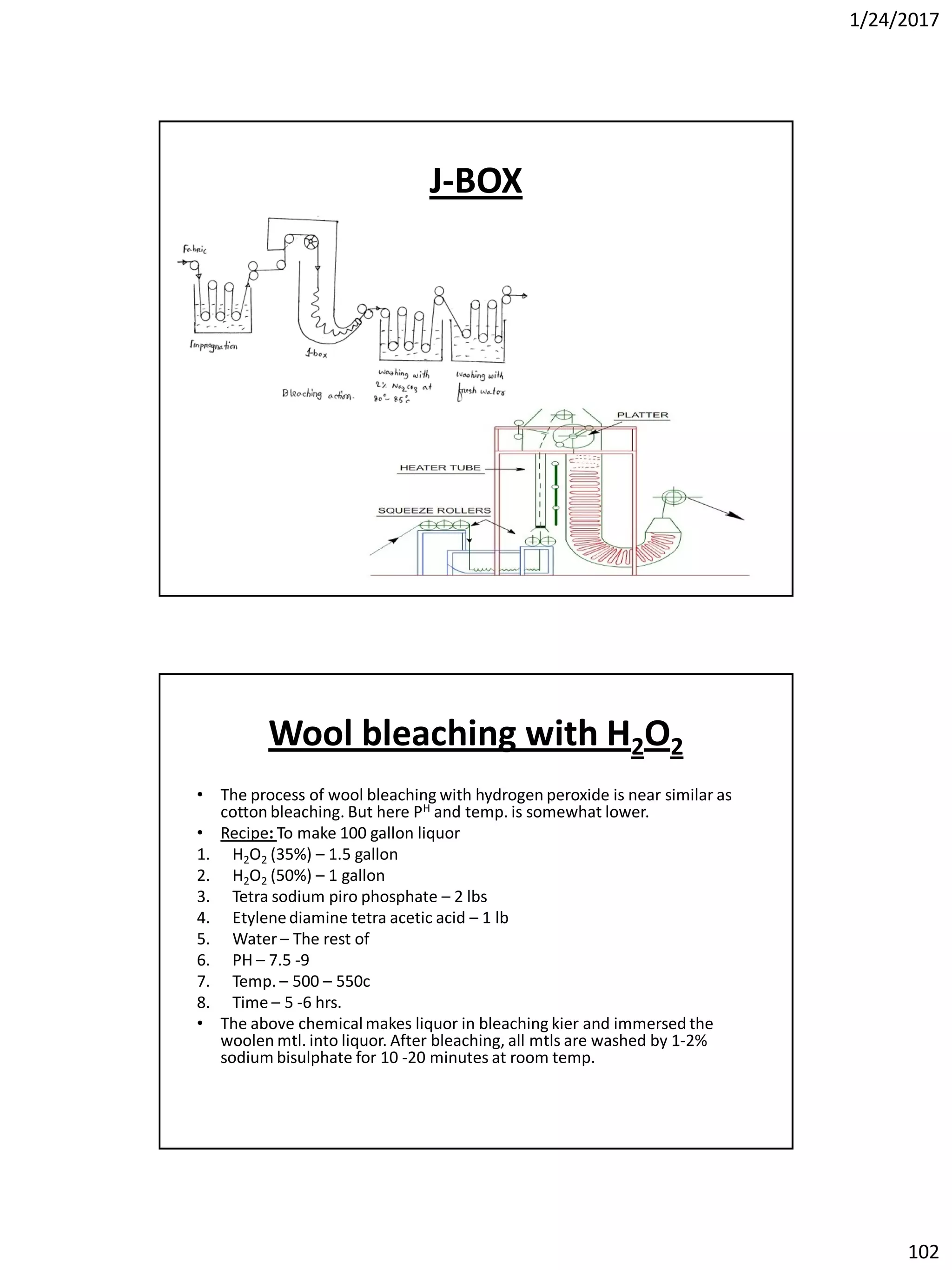 1/24/2017
102
J-BOX
Wool bleaching with H2O2
• The process of wool bleaching with hydrogen peroxide is near similar as
cotton bleaching. But here PH and temp. is somewhat lower.
• Recipe: To make 100 gallon liquor
1. H2O2 (35%) – 1.5 gallon
2. H2O2 (50%) – 1 gallon
3. Tetra sodium piro phosphate – 2 lbs
4. Etylenediamine tetra acetic acid – 1 lb
5. Water – The rest of
6. PH – 7.5 -9
7. Temp. – 500 – 550c
8. Time – 5 -6 hrs.
• The above chemicalmakes liquor in bleaching kier and immersed the
woolen mtl. into liquor. After bleaching, all mtls are washed by 1-2%
sodium bisulphate for 10 -20 minutes at room temp.
 