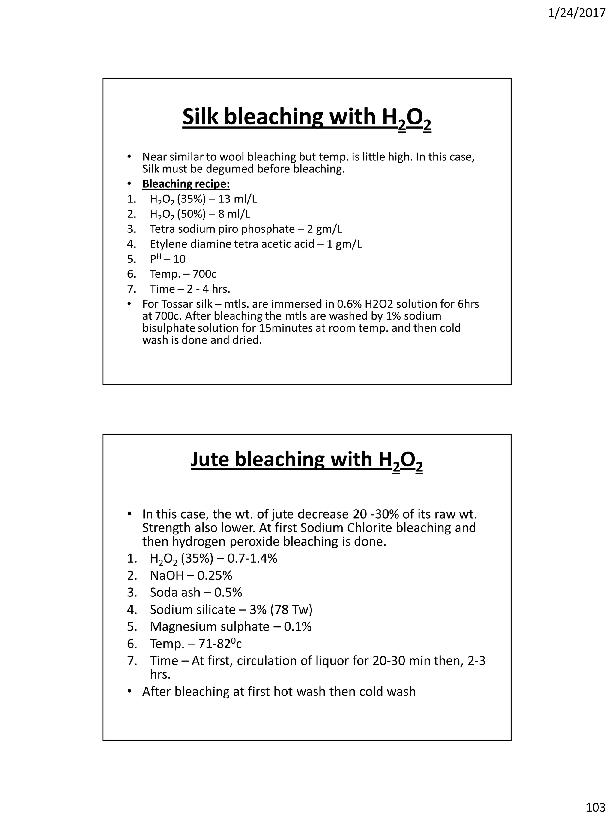 1/24/2017
103
Silk bleaching with H2O2
• Near similar to wool bleaching but temp. is little high. In this case,
Silk must be degumed before bleaching.
• Bleaching recipe:
1. H2O2 (35%) – 13 ml/L
2. H2O2 (50%) – 8 ml/L
3. Tetra sodium piro phosphate – 2 gm/L
4. Etylene diamine tetra acetic acid – 1 gm/L
5. PH – 10
6. Temp. – 700c
7. Time – 2 - 4 hrs.
• For Tossar silk – mtls. are immersed in 0.6% H2O2 solution for 6hrs
at 700c. After bleaching the mtls are washed by 1% sodium
bisulphate solution for 15minutes at room temp. and then cold
wash is done and dried.
Jute bleaching with H2O2
• In this case, the wt. of jute decrease 20 -30% of its raw wt.
Strength also lower. At first Sodium Chlorite bleaching and
then hydrogen peroxide bleaching is done.
1. H2O2 (35%) – 0.7-1.4%
2. NaOH – 0.25%
3. Soda ash – 0.5%
4. Sodium silicate – 3% (78 Tw)
5. Magnesium sulphate – 0.1%
6. Temp. – 71-820c
7. Time – At first, circulation of liquor for 20-30 min then, 2-3
hrs.
• After bleaching at first hot wash then cold wash
 