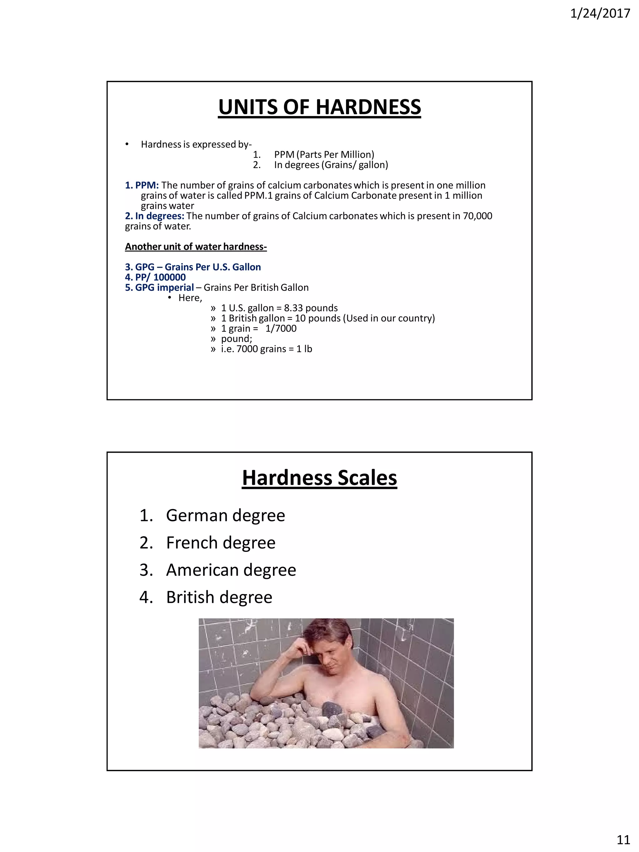 1/24/2017
11
UNITS OF HARDNESS
• Hardness is expressed by-
1. PPM(Parts Per Million)
2. In degrees (Grains/ gallon)
1. PPM: The number of grains of calcium carbonateswhich is present in one million
grains of water is called PPM.1 grains of Calcium Carbonate present in 1 million
grains water
2. In degrees: The number of grains of Calcium carbonates which is present in 70,000
grains of water.
Another unit of water hardness-
3. GPG – Grains Per U.S. Gallon
4. PP/ 100000
5. GPG imperial – Grains Per British Gallon
• Here,
» 1 U.S. gallon = 8.33 pounds
» 1 British gallon = 10 pounds (Used in our country)
» 1 grain = 1/7000
» pound;
» i.e. 7000 grains = 1 lb
Hardness Scales
1. German degree
2. French degree
3. American degree
4. British degree
 
