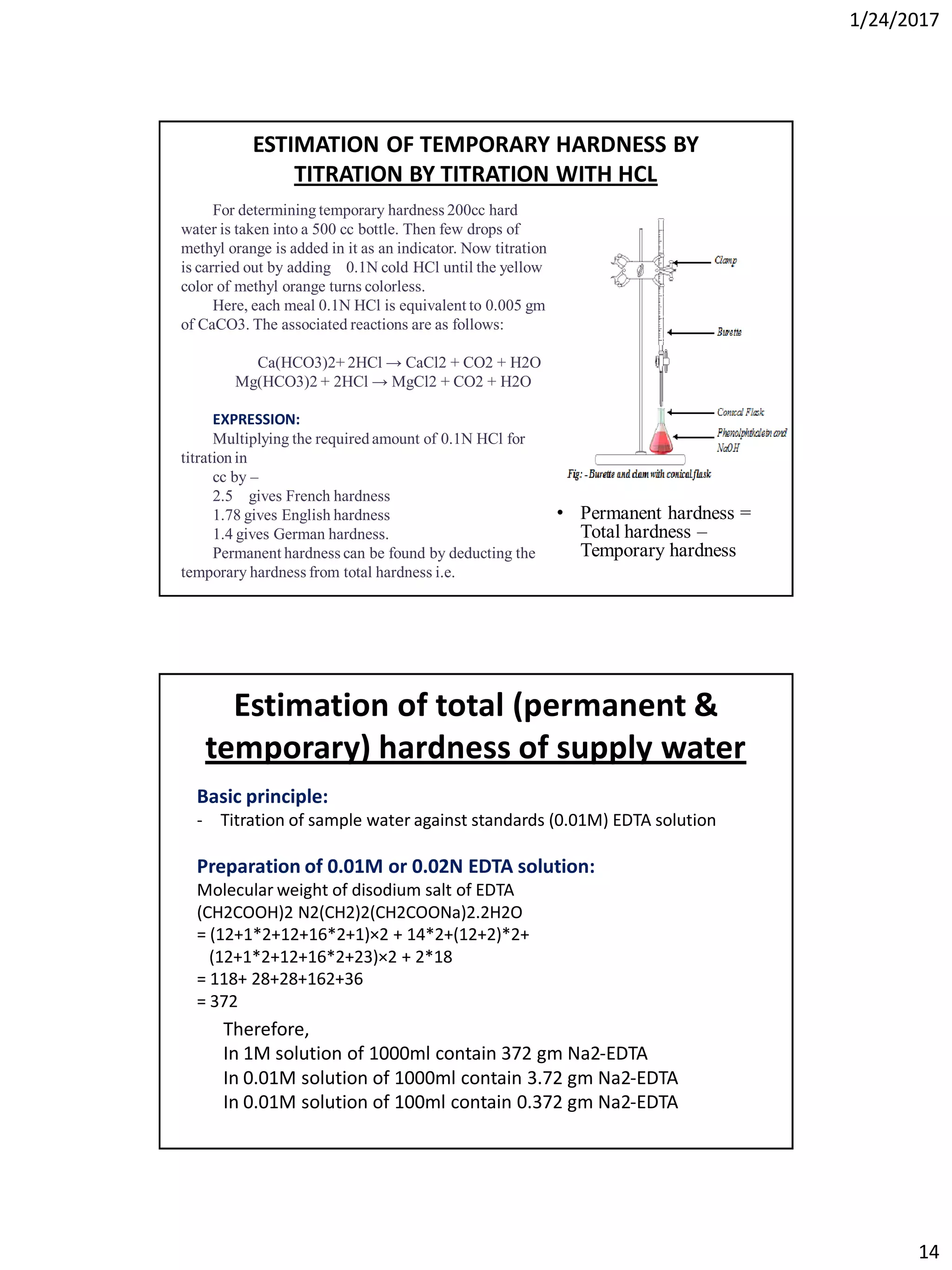 1/24/2017
14
For determining temporary hardness 200cc hard
water is taken into a 500 cc bottle. Then few drops of
methyl orange is added in it as an indicator. Now titration
is carried out by adding 0.1N cold HCl until the yellow
color of methyl orange turns colorless.
Here, each meal 0.1N HCl is equivalent to 0.005 gm
of CaCO3. The associated reactions are as follows:
Ca(HCO3)2+ 2HCl → CaCl2 + CO2 + H2O
Mg(HCO3)2 + 2HCl → MgCl2 + CO2 + H2O
EXPRESSION:
Multiplying the required amount of 0.1N HCl for
titration in
cc by –
2.5 gives French hardness
1.78 gives English hardness
1.4 gives German hardness.
Permanent hardness can be found by deducting the
temporary hardness from total hardness i.e.
ESTIMATION OF TEMPORARY HARDNESS BY
TITRATION BY TITRATION WITH HCL
• Permanent hardness =
Total hardness –
Temporary hardness
Estimation of total (permanent &
temporary) hardness of supply water
Basic principle:
- Titration of sample water against standards (0.01M) EDTA solution
Preparation of 0.01M or 0.02N EDTA solution:
Molecular weight of disodium salt of EDTA
(CH2COOH)2 N2(CH2)2(CH2COONa)2.2H2O
= (12+1*2+12+16*2+1)×2 + 14*2+(12+2)*2+
(12+1*2+12+16*2+23)×2 + 2*18
= 118+ 28+28+162+36
= 372
Therefore,
In 1M solution of 1000ml contain 372 gm Na2-EDTA
In 0.01M solution of 1000ml contain 3.72 gm Na2-EDTA
In 0.01M solution of 100ml contain 0.372 gm Na2-EDTA
 