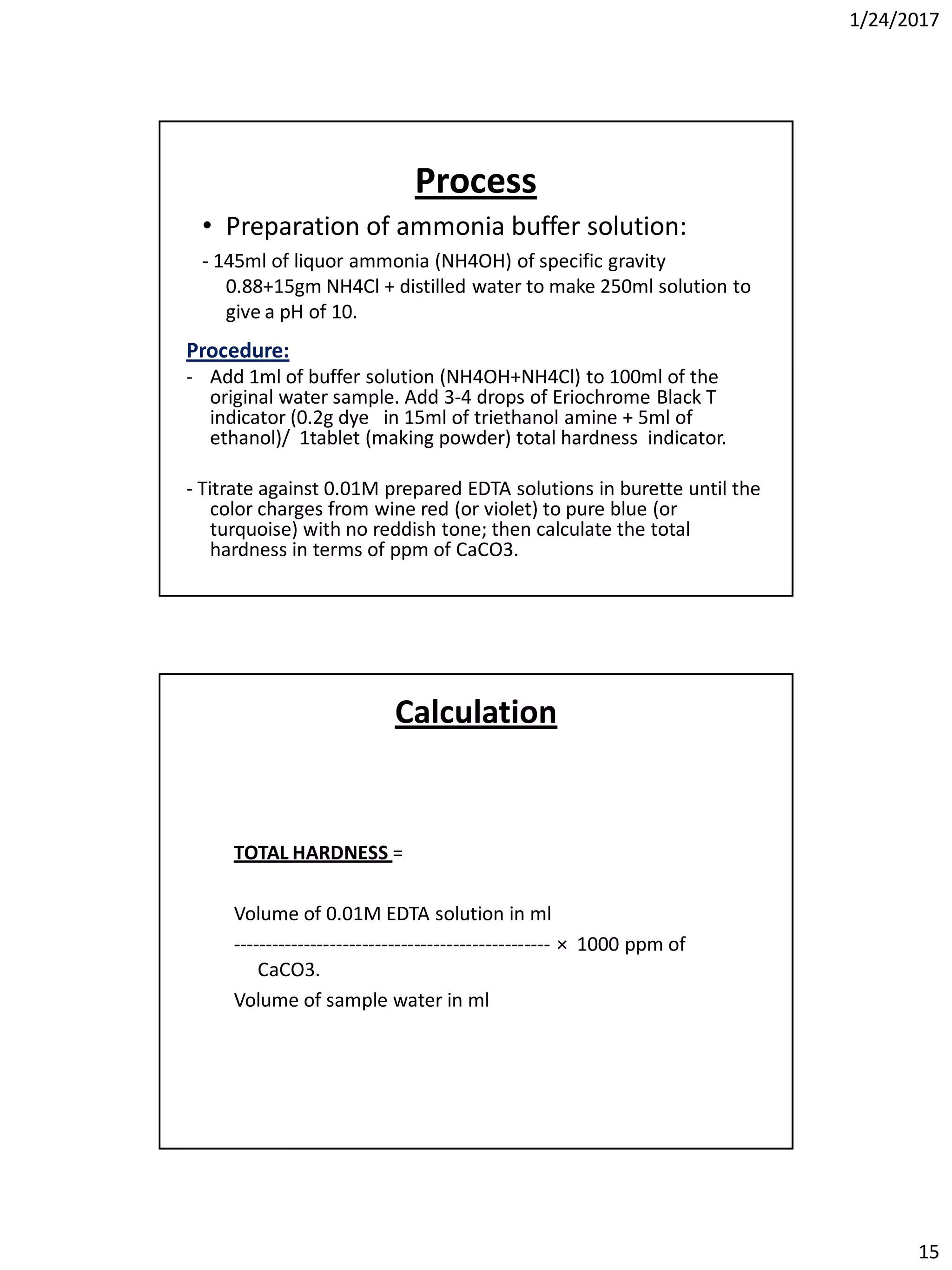 1/24/2017
15
• Preparation of ammonia buffer solution:
- 145ml of liquor ammonia (NH4OH) of specific gravity
0.88+15gm NH4Cl + distilled water to make 250ml solution to
give a pH of 10.
Process
Procedure:
- Add 1ml of buffer solution (NH4OH+NH4Cl) to 100ml of the
original water sample. Add 3-4 drops of Eriochrome Black T
indicator (0.2g dye in 15ml of triethanol amine + 5ml of
ethanol)/ 1tablet (making powder) total hardness indicator.
- Titrate against 0.01M prepared EDTA solutions in burette until the
color charges from wine red (or violet) to pure blue (or
turquoise) with no reddish tone; then calculate the total
hardness in terms of ppm of CaCO3.
Calculation
TOTAL HARDNESS =
Volume of 0.01M EDTA solution in ml
------------------------------------------------- × 1000 ppm of
CaCO3.
Volume of sample water in ml
 